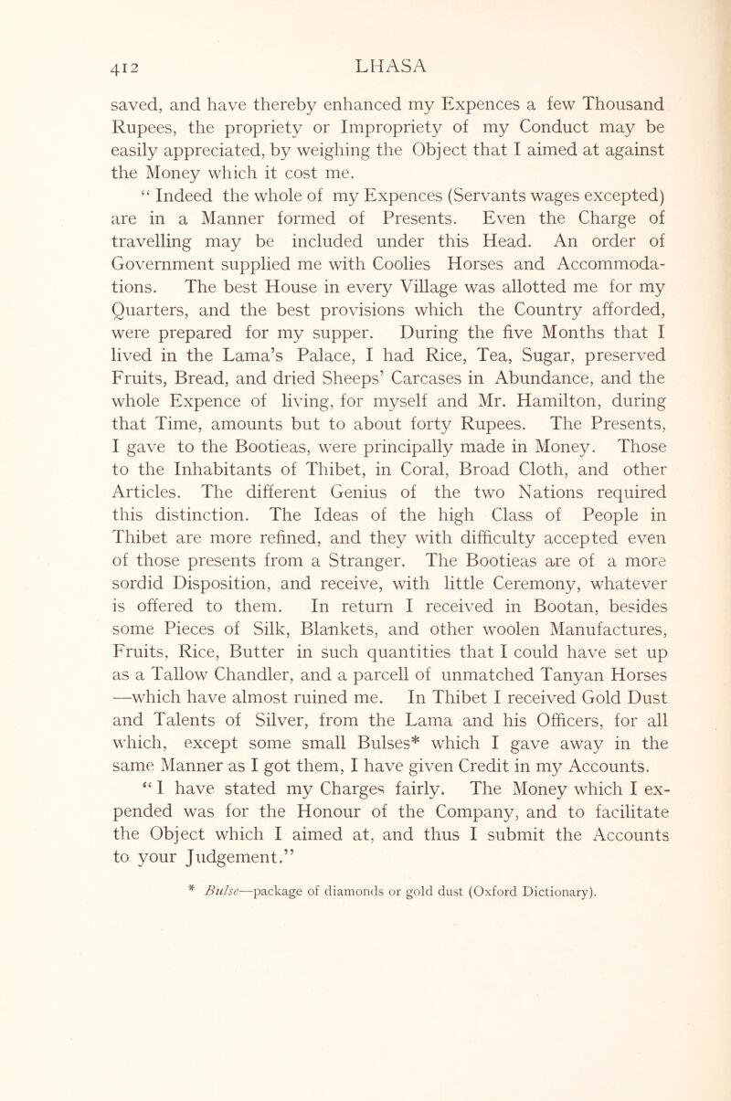 saved, and have thereby enhanced my Expences a few Thousand Rupees, the propriety or Impropriety of my Conduct may be easily appreciated, by weighing the Object that I aimed at against the Money which it cost me. ‘‘ Indeed the whole of my Expences (Servants wages excepted) are in a Manner formed of Presents. Even the Charge of travelling may be included under this Head. An order of Government supplied me with Coolies Horses and Accommoda- tions. The best House in every Village was allotted me for my Quarters, and the best provisions which the Country afforded, were prepared for my supper. During the five Months that I lived in the Lama’s Palace, I had Rice, Tea, Sugar, preserved Eruits, Bread, and dried Sheeps’ Carcases in Abundance, and the whole Expence of living, for myself and Mr. Hamilton, during that Time, amounts but to about forty Rupees. The Presents, I gave to the Bootieas, were principally made in Money. Those to the Inhabitants of Thibet, in Coral, Broad Cloth, and other Articles. The different Genius of the two Nations required this distinction. The Ideas of the high Class of People in Thibet are more refined, and they with difficulty accepted even of those presents from a Stranger. The Bootieas are of a more sordid Disposition, and receive, with little Ceremony, whatever is offered to them. In return I received in Bootan, besides some Pieces of Silk, Blankets, and other woolen Manufactures, Fruits, Rice, Butter in such quantities that I could have set up as a Tallow Chandler, and a parcell of unmatched Tanyan Horses —which have almost ruined me. In Thibet I received Gold Dust and Talents of Silver, from the Lama and his Officers, for all which, except some small Bulses* which I gave away in the same Manner as I got them, I have given Credit in my Accounts. “ 1 have stated my Charges fairly. The Money which I ex- pended was for the Honour of the Company, and to facilitate the Object which I aimed at, and thus I submit the Accounts to your Judgement.” ^ Bulse—package of diamonds or gold dust (Oxford Dictionary).