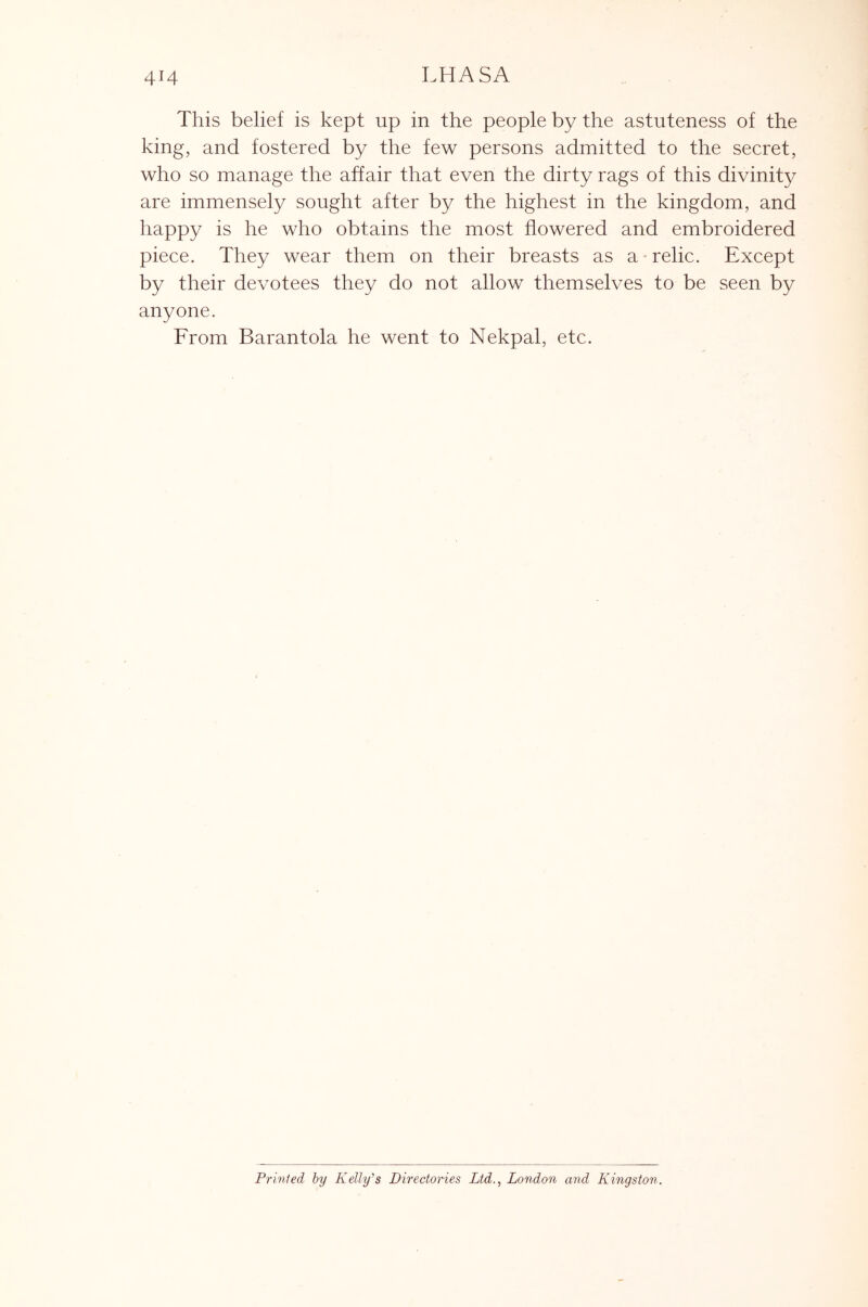 This belief is kept up in the people by the astuteness of the king, and fostered by the few persons admitted to the secret, who so manage the affair that even the dirty rags of this divinity are immensely sought after by the highest in the kingdom, and happy is he who obtains the most flowered and embroidered piece. They wear them on their breasts as a • relic. Except by their devotees they do not allow themselves to be seen by anyone. From Barantola he went to Nekpal, etc. Prinled by Kelly's Directories Ltd., London and Kingston.