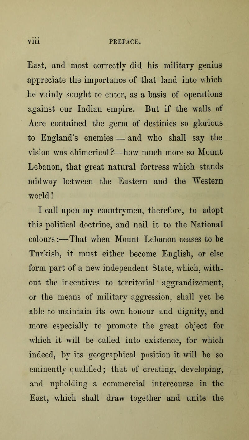 East, and most correctly did his military genius appreciate the importance of that land into which he vainly sought to enter, as a basis of operations against our Indian empire. But if the walls of Acre contained the germ of destinies so glorious to England’s enemies — and who shall say the vision was chimerical?—how much more so Mount Lebanon, that great natural fortress which stands midway between the Eastern and the Western world! I call upon my countrymen, therefore, to adopt this political doctrine, and nail it to the National colours:—That when Mount Lebanon ceases to be Turkish, it must either become English, or else form part of a new independent State, which, with- out the incentives to territorial' aggrandizement, or the means of military aggression, shall yet be able to maintain its own honour and dignity, and more especially to promote the great object for which it will be called into existence, for which indeed, by its geographical position it will be so eminently qualified; that of creating, developing, and upholding a commercial intercourse in the East, which shall draw together and unite the