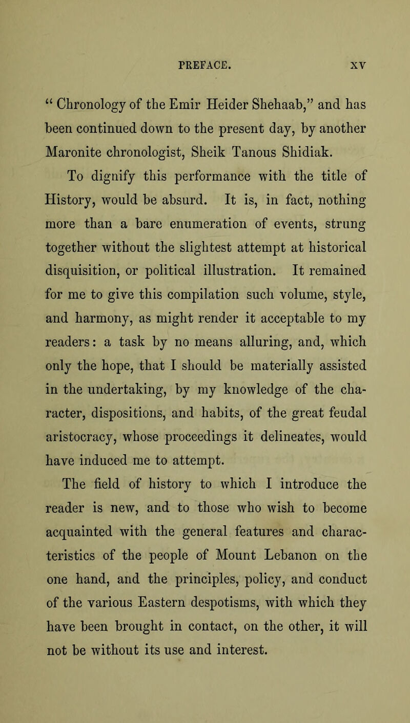 “ Chronology of the Emir Heider Shehaab,” and has been continued down to the present day, by another Maronite chronologist, Sheik Tanous Shidiak. To dignify this performance with the title of History, would be absurd. It is, in fact, nothing more than a bare enumeration of events, strung together without the slightest attempt at historical disquisition, or political illustration. It remained for me to give this compilation such volume, style, and harmony, as might render it acceptable to my readers: a task by no means alluring, and, which only the hope, that I should be materially assisted in the undertaking, by my knowledge of the cha- racter, dispositions, and habits, of the great feudal aristocracy, whose proceedings it delineates, would have induced me to attempt. The field of history to which I introduce the reader is new, and to those who wish to become acquainted with the general features and charac- teristics of the people of Mount Lebanon on the one hand, and the principles, policy, and conduct of the various Eastern despotisms, with which they have been brought in contact, on the other, it will not be without its use and interest.