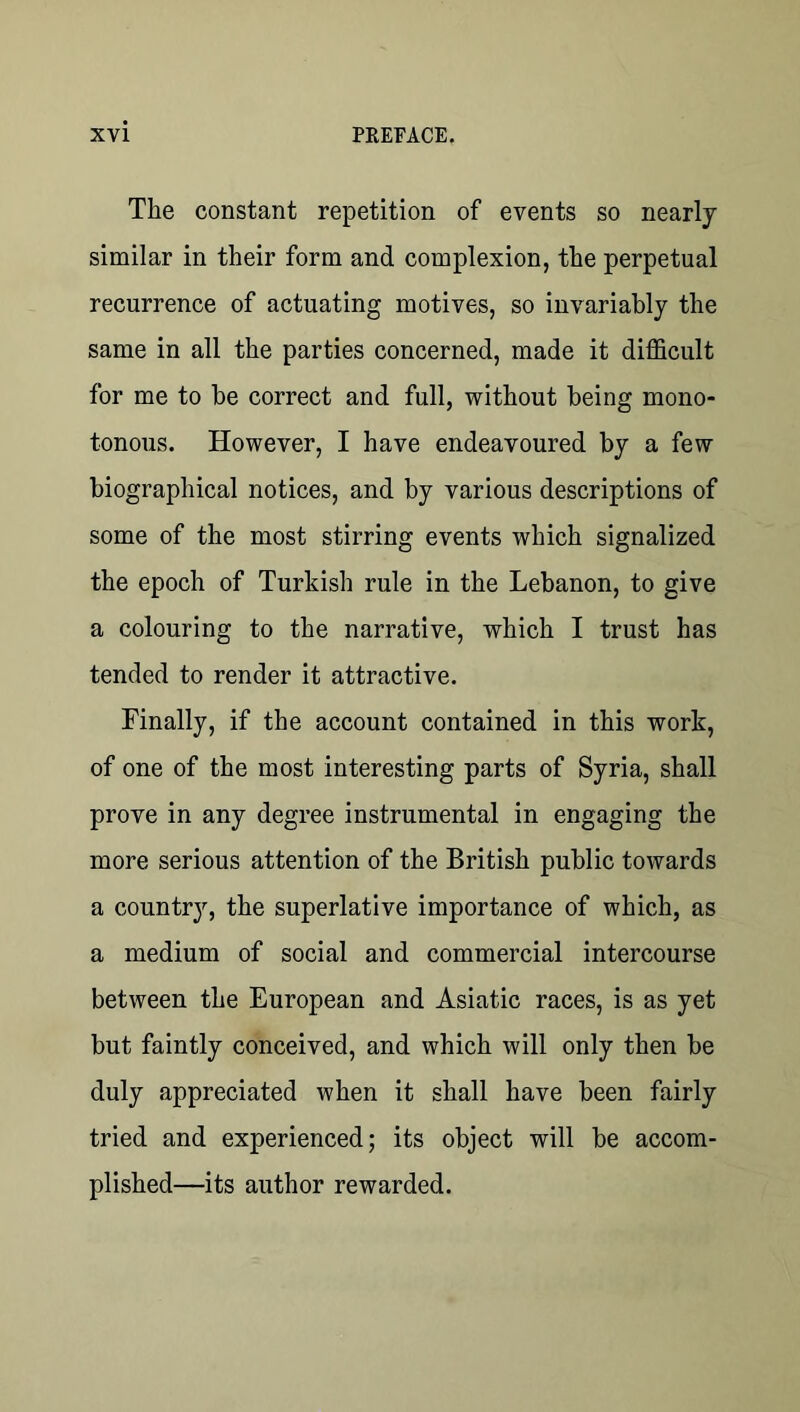 The constant repetition of events so nearly similar in their form and complexion, the perpetual recurrence of actuating motives, so invariably the same in all the parties concerned, made it difficult for me to be correct and full, without being mono- tonous. However, I have endeavoured by a few biographical notices, and by various descriptions of some of the most stirring events which signalized the epoch of Turkish rule in the Lebanon, to give a colouring to the narrative, which I trust has tended to render it attractive. Finally, if the account contained in this work, of one of the most interesting parts of Syria, shall prove in any degree instrumental in engaging the more serious attention of the British public towards a country, the superlative importance of which, as a medium of social and commercial intercourse between the European and Asiatic races, is as yet but faintly conceived, and which will only then be duly appreciated when it shall have been fairly tried and experienced; its object will be accom- plished—its author rewarded.