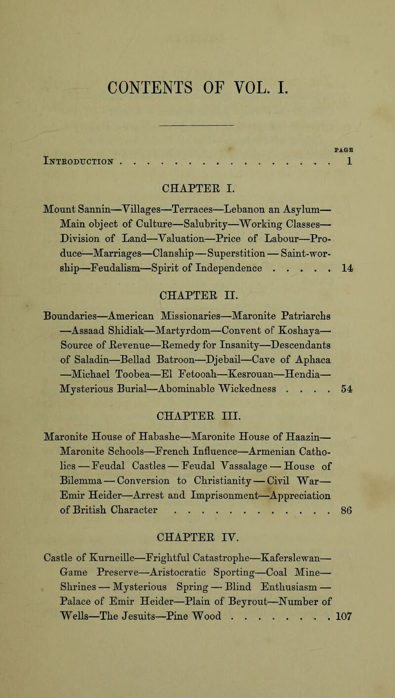 CONTENTS OF VOL. L Inteoduction PAGE 1 CHAPTER I. Mount Sannin—^Villages—Terraces—Lebanon an Asylum— Main object of Culture—Salubrity—Working Classes— Division of Land—Valuation—Price of Labour—Pro- duce—Marriages—Clanship—Superstition — Saint-wor- ship—^Feudalism—Spirit of Independence 14 CHAPTER II. Boundaries—^American Missionaries—Maronite Patriarchs —Assaad Shidiak—Martyrdom—Convent of Eoshaya— Source of Revenue—Remedy for Insanity—Descendants of Saladin—Bellad Batroon—^Djebail—Cave of Aphaca —Michael Toobea—El Eetooah—Kesrouan—Hendia— Mysterious Burial—Abominable Wickedness .... 54 CHAPTER III. Maronite House of Habashe—Maronite House of Haazin— Maronite Schools—Erench Influence—Armenian Catho- lics — Feudal Castles — Feudal Vassalage — House of Bilemma — Conversion to Christianity — Civil War— Emir Heider—Arrest and Imprisonment—^Appreciation of British Character 86 CHAPTER IV. Castle of Kurneille—Frightful Catastrophe—Kaferslewan— Game Preserve—Aristocratic Sporting—Coal Mine— Shrines — Mysterious Spring — Blind Enthusiasm — Palace of Emir Heider—Plain of Beyrout—Number of WeUs—The Jesuits—Pine Wood 107