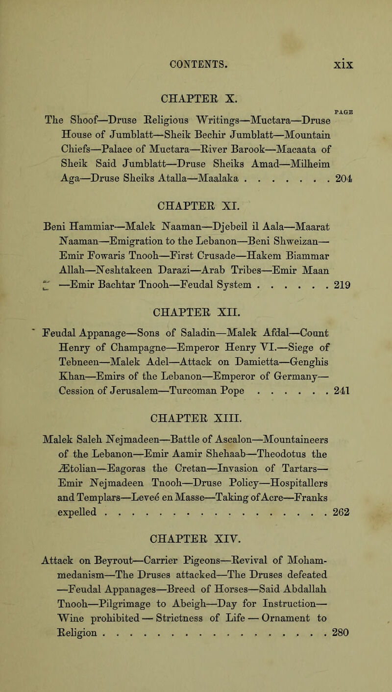 CHAPTEE X. PAOE The Shoof—Druse Eeligious Writings—Muctara—Druse House of Jumblatt—Sheik Bechir Jumblatt—Mountain Cliiefs—Palace of Muctara—Eiver Barook—Macaata of Sheik Said Jumblatt—Druse Sheiks Amad—Mdheim Aga—Druse Sheiks Atalla—Maalaka 204 CHAPTEE XI. Beni Hammiar—Malek Xaaman—Djebeil il Aala—Maarat Haaman—Emigration to the Lebanon—Beni Shweizan— Emir Eowaris Tnooh—First Crusade—Hakem Biammar Allah—Xeshtakeen Darazi—Arab Tribes—Emir Maan ^ —^Emir Bachtar Tnooh—Feudal System 219 CHAPTEE XII. Feudal Appanage—Sons of Saladin—Malek Afdal—Count Henry of Champagne—Emperor Henry VI.—Siege of Tebneen—Malek Adel—Attack on Damietta—Genghis Khan—Emirs of the Lebanon—Emperor of Germany— Cession of Jerusalem—Turcoman Pope 241 CHAPTEE XIII. Malek Saleh JNejmadeen—Battle of Ascalon—Mountaineers of the Lebanon—Emir Aamir Shehaab—Theodotus the .Sitolian—Eagoras the Cretan—Invasion of Tartars— Emir Hejmadeen Tnooh—Druse Policy—Hospitallers and Templars—Levee en Masse—Taking of Acre—Franks expelled 262 CHAPTEE XIV. Attack on Beyrout—Carrier Pigeons—Eevival of Moham- medanism—The Druses attacked—The Druses defeated —Feudal Appanages—Breed of Horses—Said Abdallah Tnooh—Pilgrimage to Abeigh—^Day for Instruction— Wine prohibited — Strictness of Life — Ornament to Eeligion 280