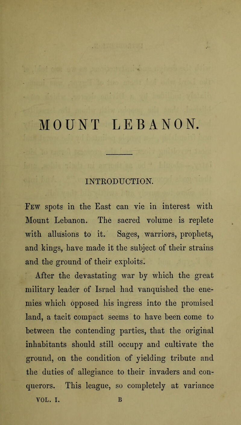 MOUNT LEBANON. INTEODUCTION. Few spots in the East can vie in interest with Mount Lebanon. The sacred volume is replete with allusions to it. Sages, warriors, prophets, and kings, have made it the subject of their strains and the ground of their exploits. After the devastating war by which the great military leader of Israel had vanquished the ene- mies which opposed his ingress into the promised land, a tacit compact seems to have been come to between the contending parties, that the original inhabitants should still occupy and cultivate the ground, on the condition of yielding tribute and the duties of allegiance to their invaders and con- querors. This league, so completely at variance