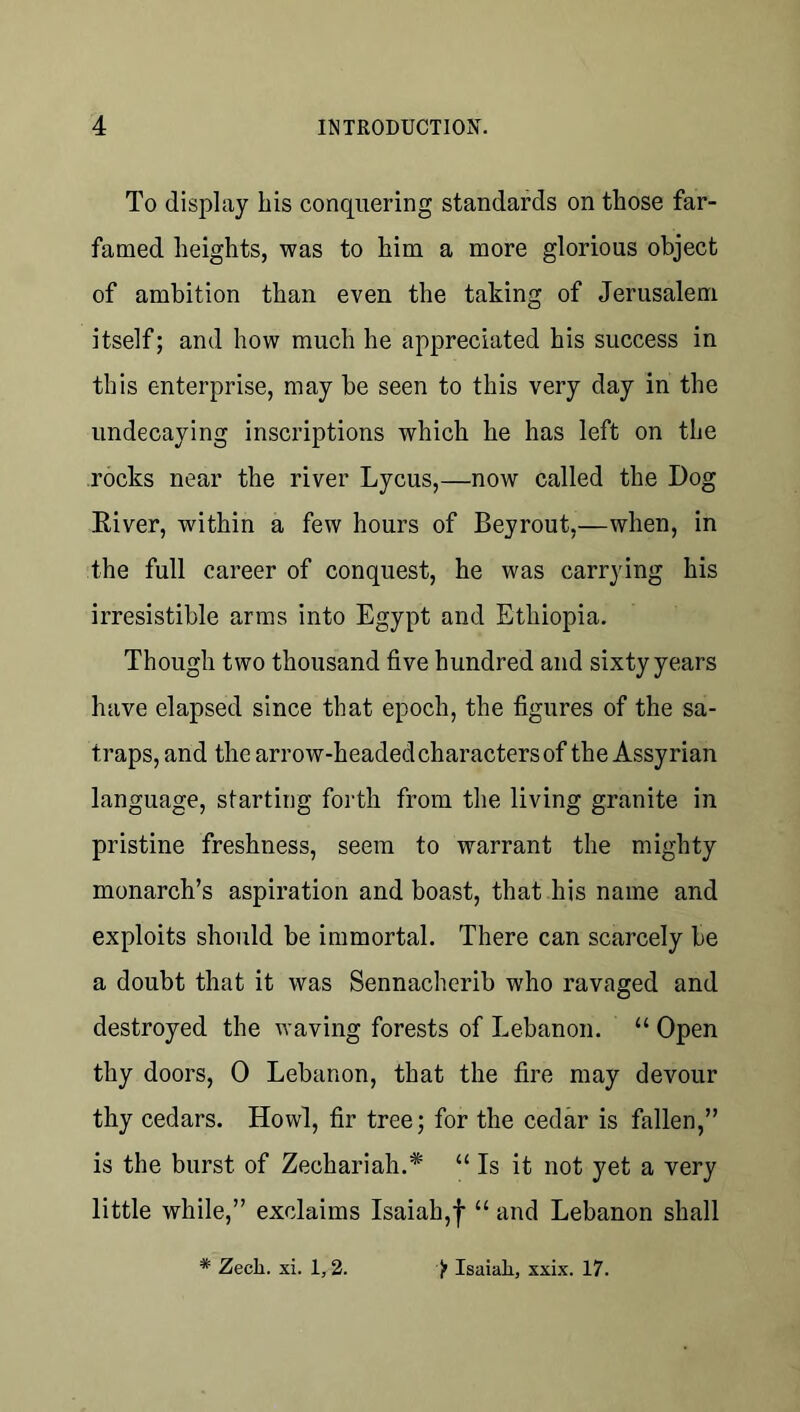 To display his conquering standards on those far- famed heights, was to him a more glorious object of ambition than even the taking of Jerusalem itself; and how much he appreciated his success in this enterprise, may be seen to this very day in the undecaying inscriptions which he has left on the rocks near the river Lycus,—now called the Dog River, within a few hours of Beyrout,—when, in the full career of conquest, he was carrying his irresistible arms into Egypt and Ethiopia. Though two thousand five hundred and sixty years have elapsed since that epoch, the figures of the sa- traps, and the arrow-headed characters of the Assyrian language, starting forth from the living granite in pristine freshness, seem to warrant the mighty monarch’s aspiration and boast, that his name and exploits should be immortal. There can scarcely be a doubt that it was Sennacherib who ravaged and destroyed the waving forests of Lebanon. “ Open thy doors, 0 Lebanon, that the fire may devour thy cedars. Howl, fir tree; for the cedar is fallen,” is the burst of Zechariah.* “ Is it not yet a very little while,” exclaims Isaiah,f “ and Lebanon shall * Zech. xi. 1,2. 'f Isaiah, xxix. 17.