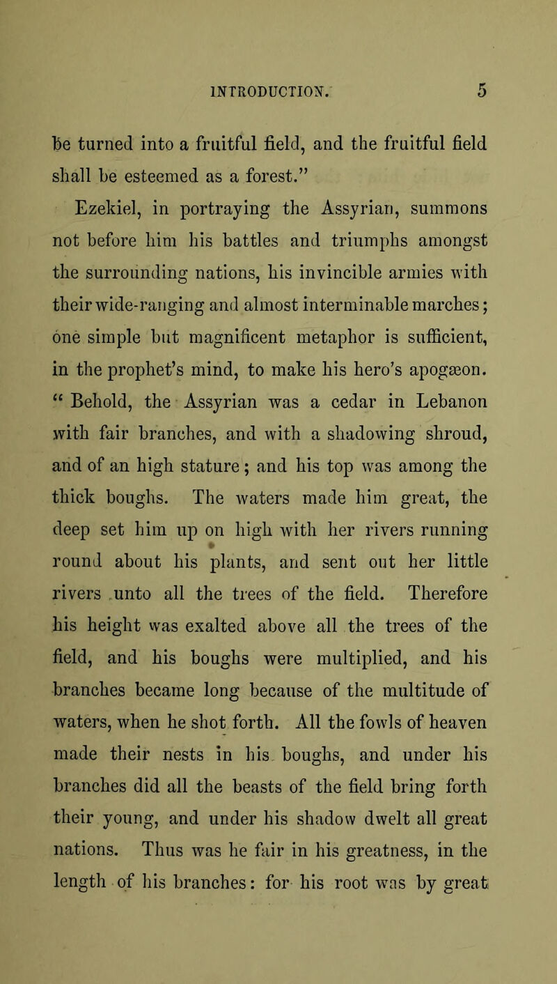 be turned into a fruitful field, and the fruitful field shall be esteemed as a forest.” Ezekiel, in portraying the Assyrian, summons not before him his battles and triumphs amongst the surrounding nations, his invincible armies with their wide-ranging and almost interminable marches; one simple but magnificent metaphor is sufficient, in the prophet’s mind, to make his hero’s apogseon. “ Behold, the Assyrian was a cedar in Lebanon with fair branches, and with a shadowing shroud, and of an high stature; and his top was among the thick boughs. The waters made him great, the deep set him up on high with her rivers running ¥ round about his plants, and sent out her little rivers .unto all the trees of the field. Therefore his height was exalted above all the trees of the field, and his boughs were multiplied, and his branches became long because of the multitude of waters, when he shot forth. All the fowls of heaven made their nests in his boughs, and under his branches did all the beasts of the field bring forth their young, and under his shadow dwelt all great nations. Thus was he fair in his greatness, in the length of his branches: for his root was by great