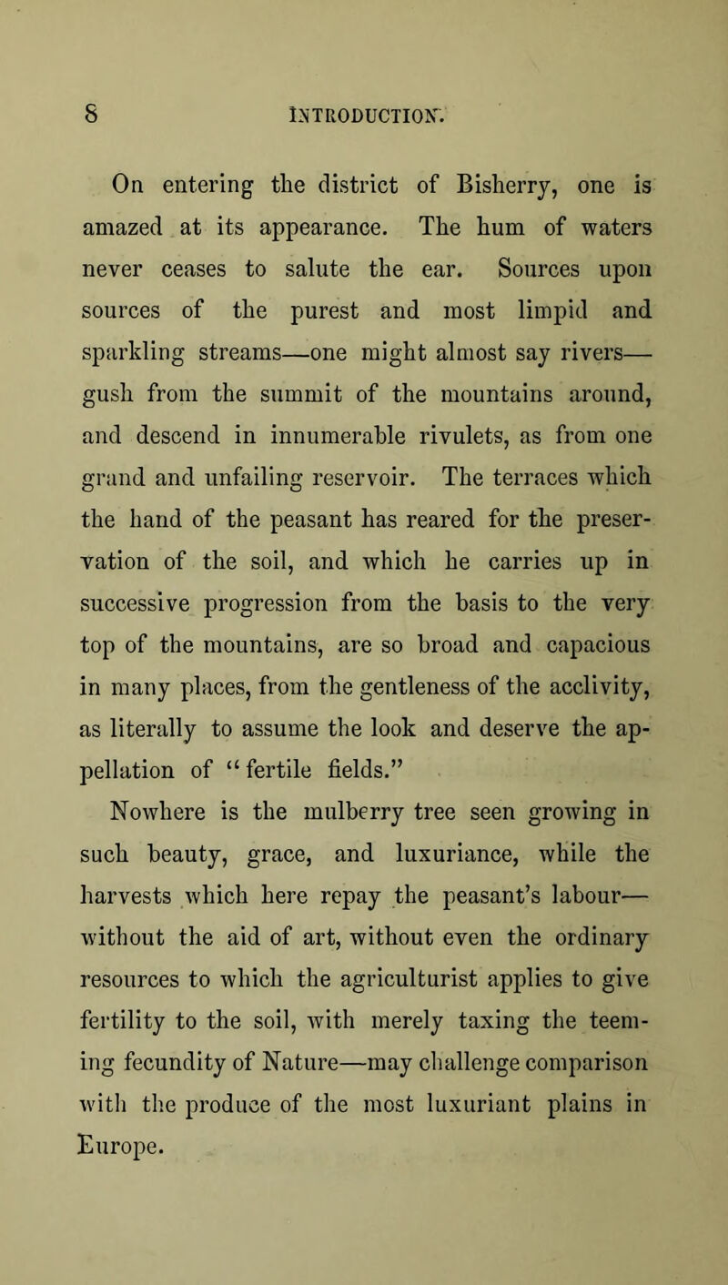 On entering the district of Bisherry, one is amazed at its appearance. The hum of waters never ceases to salute the ear. Sources upon sources of the purest and most limpid and sparkling streams—one might almost say rivers— gush from the summit of the mountains around, and descend in innumerable rivulets, as from one grand and unfailing reservoir. The terraces which the hand of the peasant has reared for the preser- vation of the soil, and which he carries up in successive progression from the basis to the very top of the mountains, are so broad and capacious in many places, from the gentleness of the acclivity, as literally to assume the look and deserve the ap- pellation of “ fertile fields.” Nowhere is the mulberry tree seen growing in such beauty, grace, and luxuriance, while the harvests which here repay the peasant’s labour— without the aid of art, without even the ordinary resources to which the agriculturist applies to give fertility to the soil, with merely taxing the teem- ing fecundity of Nature—may cluillenge comparison with the produce of the most luxuriant plains in Europe.