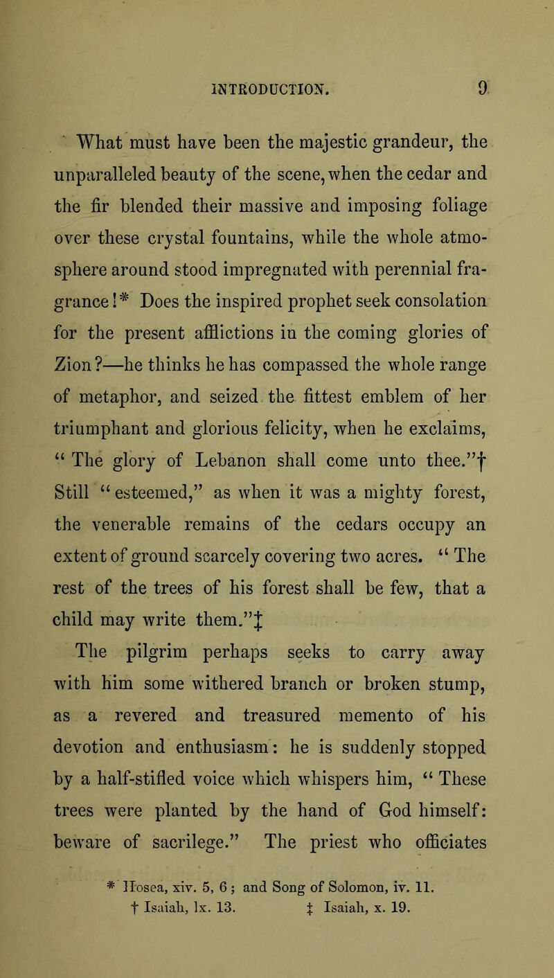 What must have been the majestic grandeur, the unparalleled beauty of the scene, when the cedar and the fir blended their massive and imposing foliage over these crystal fountains, while the whole atmo- sphere around stood impregnated with perennial fra- grance !* Does the inspired prophet seek consolation for the present afilictions in the coming glories of Zion?—he thinks he has compassed the whole range of metaphor, and seized the fittest emblem of her triumphant and glorious felicity, when he exclaims, “ The glory of Lebanon shall come unto thee.”f Still “ esteemed,” as when it was a mighty forest, the venerable remains of the cedars occupy an extent of ground scarcely covering two acres. “ The rest of the trees of his forest shall be few, that a child may write them,”J The pilgrim perhaps seeks to carry away with him some withered branch or broken stump, as a revered and treasured memento of his devotion and enthusiasm: he is suddenly stopped by a half-stifled voice which whispers him, “ These trees were planted by the hand of God himself: beware of sacrilege.” The priest who officiates * ITosea, xiv. 5, 6; and Song of Solomon, iv. 11. t Isaiah, lx. 13. X Isaiah, x. 19.