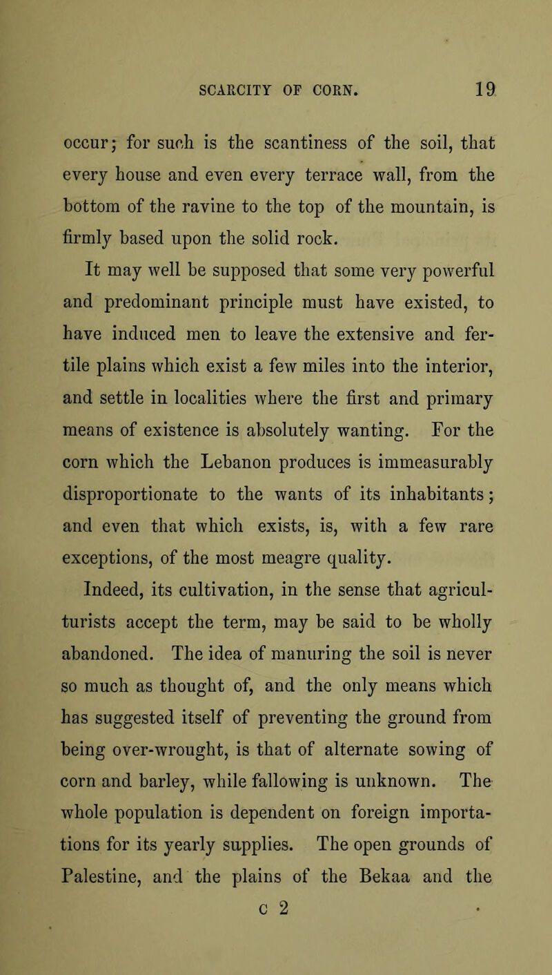 occur; for such is the scantiness of the soil, that every house and even every terrace wall, from the bottom of the ravine to the top of the mountain, is firmly based upon the solid rock. It may well be supposed that some very powerful and predominant principle must have existed, to have induced men to leave the extensive and fer- tile plains which exist a few miles into the interior, and settle in localities where the first and primary means of existence is absolutely wanting. For the corn which the Lebanon produces is immeasurably disproportionate to the wants of its inhabitants; and even that which exists, is, with a few rare exceptions, of the most meagre quality. Indeed, its cultivation, in the sense that agricul- turists accept the term, may be said to be wholly abandoned. The idea of manuring the soil is never so much as thought of, and the only means which has suggested itself of preventing the ground from being over-wrought, is that of alternate sowing of corn and barley, while fallowing is unknown. The whole population is dependent on foreign importa- tions for its yearly supplies. The open grounds of Palestine, and the plains of the Bekaa and the c 2