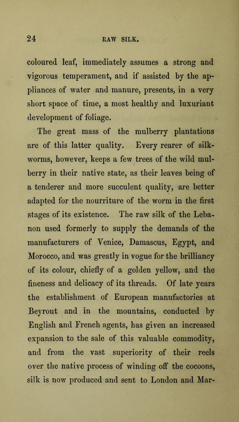 coloured leaf, immediately assumes a strong and vigorous temperament, and if assisted by the ap- pliances of water and manure, presents, in a very short space of time, a most healthy and luxuriant development of foliage. The great mass of the mulberry plantations are of this latter quality. Every rearer of silk- worms, however, keeps a few trees of the wild mul- berry in their native state, as their leaves being of a tenderer and more succulent quality, are better adapted for the nourriture of the worm in the first stages of its existence. The raw silk of the Leba- non used formerly to supply the demands of the manufacturers of Venice, Damascus, Egypt, and Morocco, and was greatly in vogue for the brilliancy of its colour, chiefly of a golden yellow, and the fineness and delicacy of its threads. Of late years the establishment of European manufactories at Beyrout and in the mountains, conducted by English and French agents, has given an increased expansion to the sale of this valuable commodity, and from the vast superiority of their reels over the native process of winding off the cocoons, silk is now produced and sent to London and Mar-