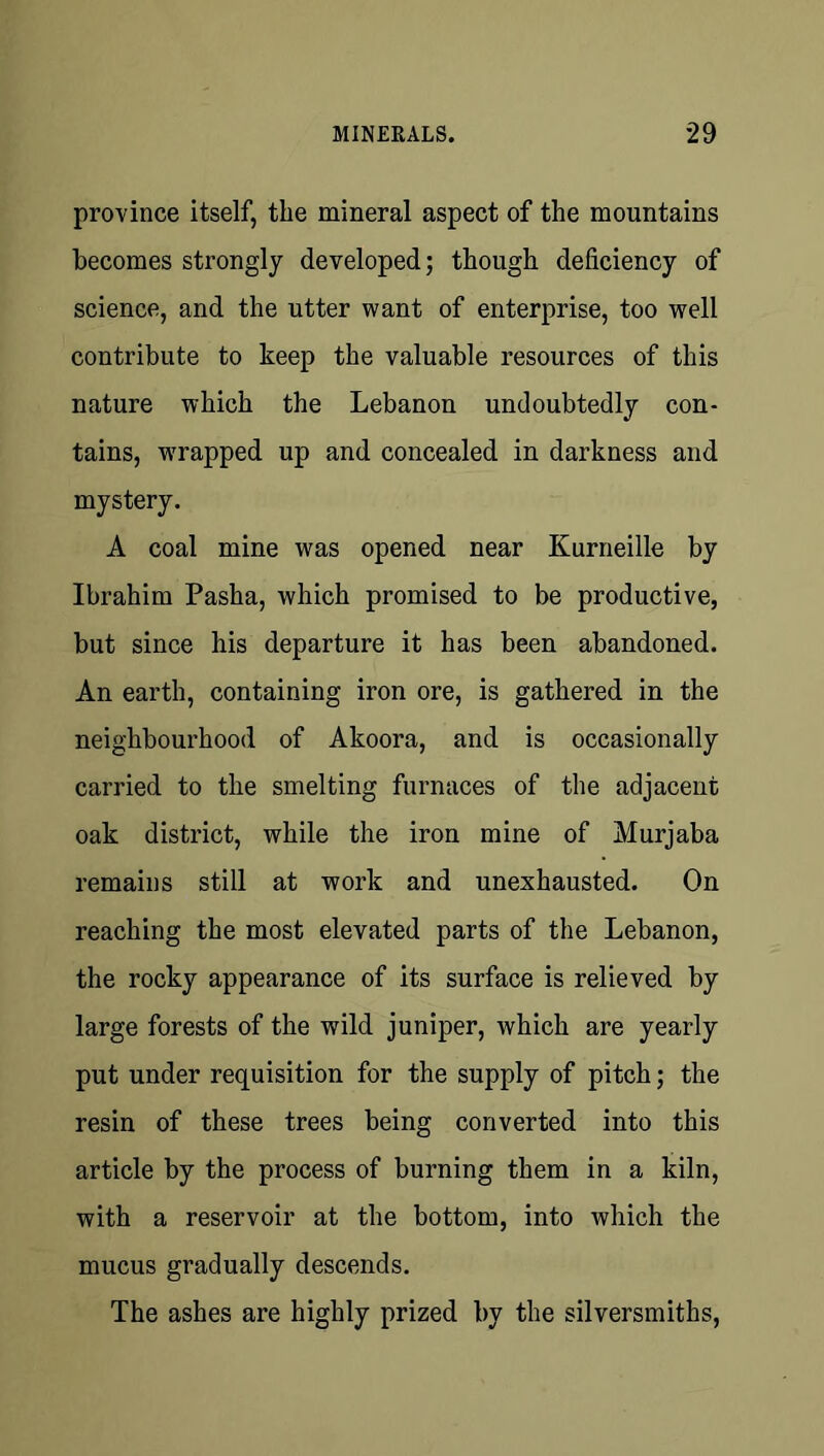 province itself, the mineral aspect of the mountains becomes strongly developed; though deficiency of science, and the utter want of enterprise, too well contribute to keep the valuable resources of this nature which the Lebanon undoubtedly con- tains, wrapped up and concealed in darkness and mystery. A coal mine was opened near Kurneille by Ibrahim Pasha, which promised to be productive, but since his departure it has been abandoned. An earth, containing iron ore, is gathered in the neighbourhood of Akoora, and is occasionally carried to the smelting furnaces of the adjacent oak district, while the iron mine of Murjaba remains still at work and unexhausted. On reaching the most elevated parts of the Lebanon, the rocky appearance of its surface is relieved by large forests of the wild juniper, which are yearly put under requisition for the supply of pitch; the resin of these trees being converted into this article by the process of burning them in a kiln, with a reservoir at the bottom, into which the mucus gradually descends. The ashes are highly prized by the silversmiths,