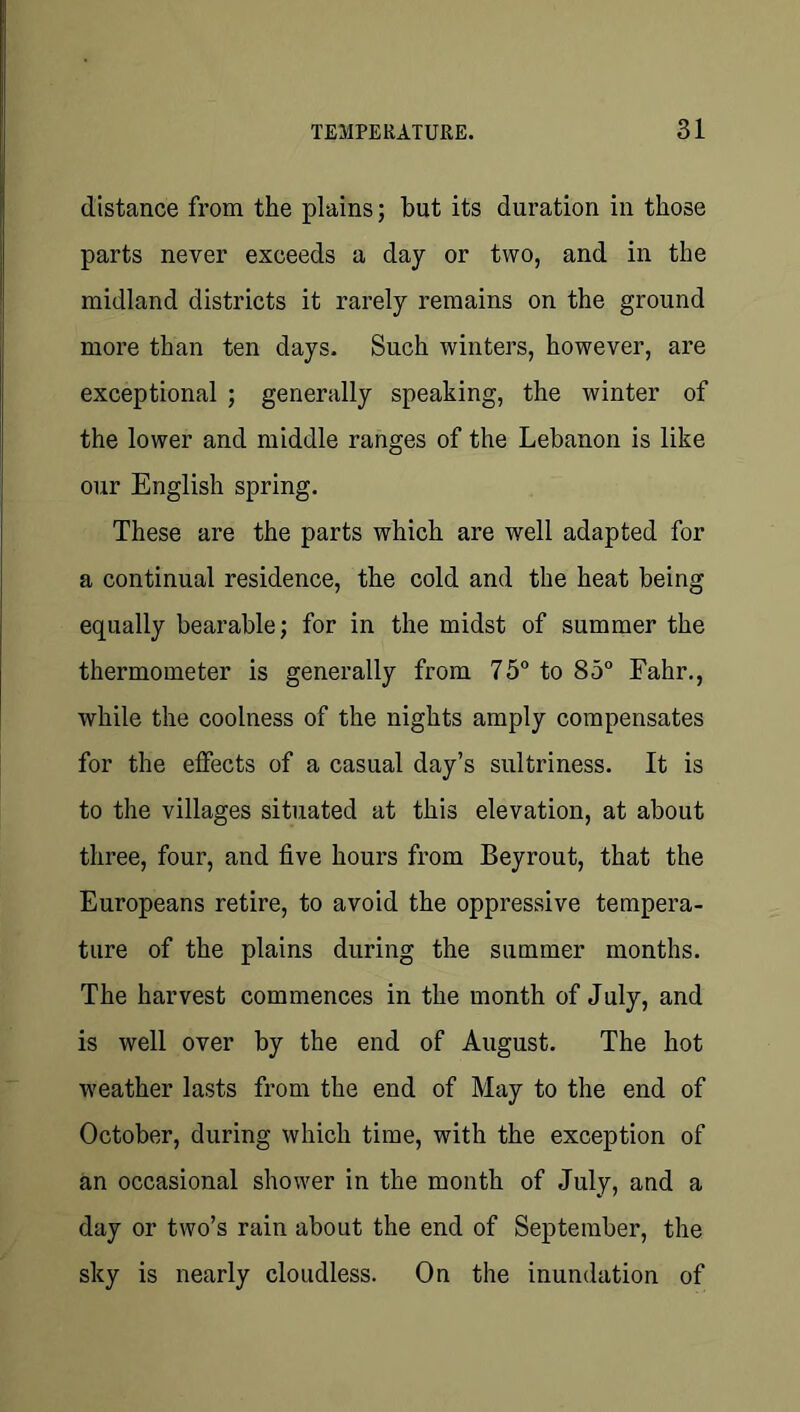 distance from the plains; hut its duration in those parts never exceeds a day or two, and in the midland districts it rarely remains on the ground more than ten days. Such winters, however, are exceptional ; generally speaking, the winter of the lower and middle ranges of the Lebanon is like our English spring. These are the parts which are well adapted for a continual residence, the cold and the heat being equally bearable; for in the midst of summer the thermometer is generally from 75 to 85 Fahr., while the coolness of the nights amply compensates for the effects of a casual day’s sultriness. It is to the villages situated at this elevation, at about three, four, and five hours from Beyrout, that the Europeans retire, to avoid the oppressive tempera- ture of the plains during the summer months. The harvest commences in the month of July, and is well over by the end of August. The hot weather lasts from the end of May to the end of October, during which time, with the exception of an occasional shower in the month of July, and a day or two’s rain about the end of September, the sky is nearly cloudless. On the inundation of