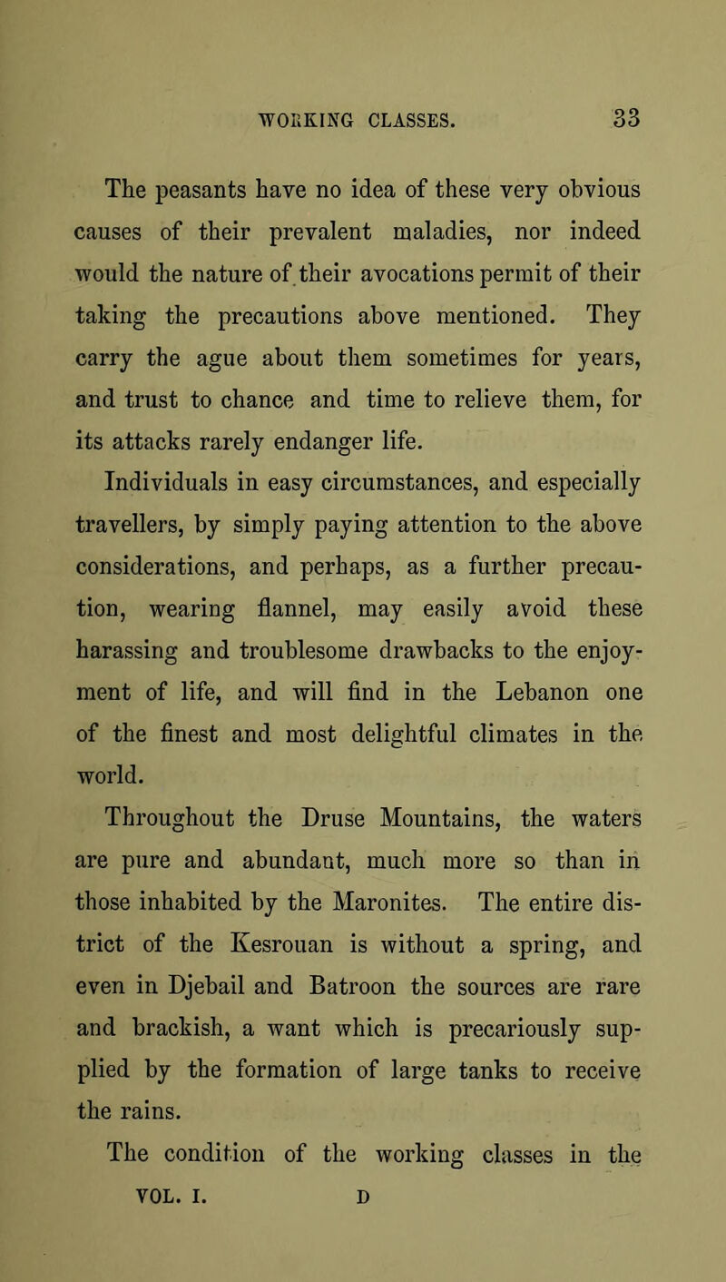The peasants have no idea of these very obvious causes of their prevalent maladies, nor indeed would the nature of their avocations permit of their taking the precautions above mentioned. They carry the ague about them sometimes for years, and trust to chance and time to relieve them, for its attacks rarely endanger life. Individuals in easy circumstances, and especially travellers, by simply paying attention to the above considerations, and perhaps, as a further precau- tion, wearing flannel, may easily avoid these harassing and troublesome drawbacks to the enjoy- ment of life, and will find in the Lebanon one of the finest and most delightful climates in the world. Throughout the Druse Mountains, the waters are pure and abundant, much more so than in those inhabited by the Maronites. The entire dis- trict of the Kesrouan is without a spring, and even in Djebail and Batroon the sources are rare and brackish, a want which is precariously sup- plied by the formation of large tanks to receive the rains. The condition of the working classes in the VOL. I. D