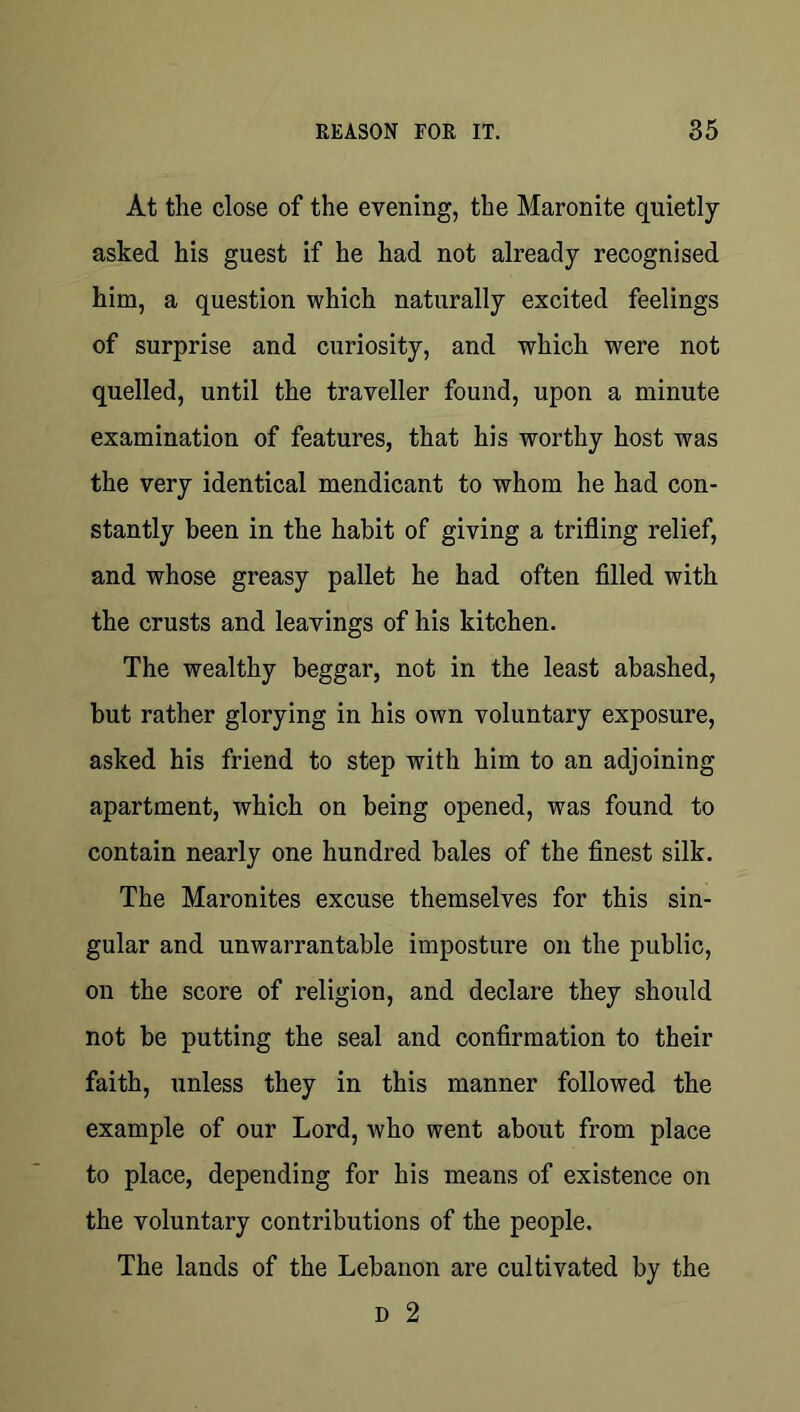 At the close of the evening, the Maronite quietly asked his guest if he had not already recognised him, a question which naturally excited feelings of surprise and curiosity, and which were not quelled, until the traveller found, upon a minute examination of features, that his worthy host was the very identical mendicant to whom he had con- stantly been in the habit of giving a trifling relief, and whose greasy pallet he had often filled with the crusts and leavings of his kitchen. The wealthy beggar, not in the least abashed, but rather glorying in his own voluntary exposure, asked his friend to step with him to an adjoining apartment, which on being opened, was found to contain nearly one hundred bales of the finest silk. The Maronites excuse themselves for this sin- gular and unwarrantable imposture on the public, on the score of religion, and declare they should not be putting the seal and confirmation to their faith, unless they in this manner followed the example of our Lord, who went about from place to place, depending for his means of existence on the voluntary contributions of the people. The lands of the Lebanon are cultivated by the D 2
