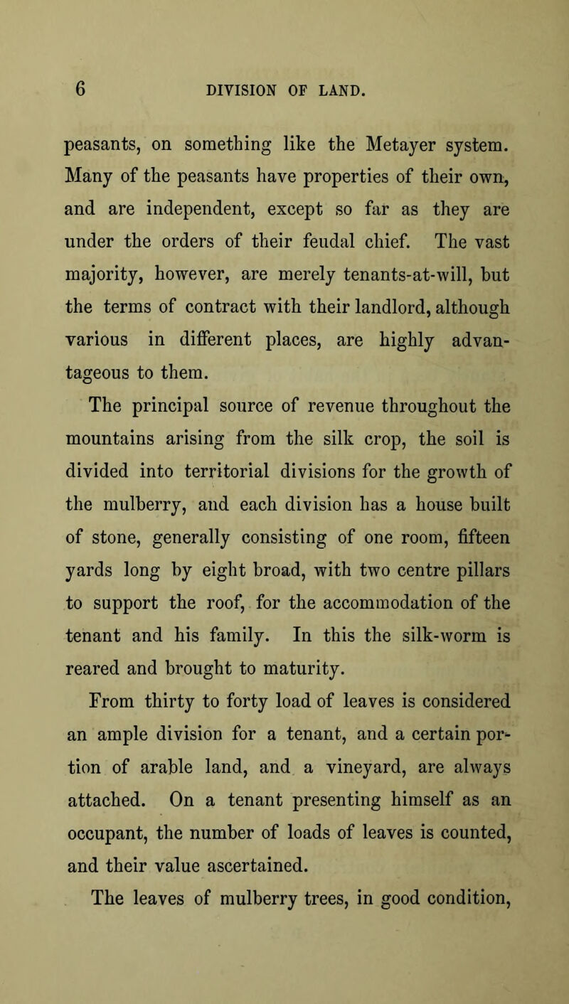 peasants, on something like the Metayer system. Many of the peasants have properties of their own, and are independent, except so far as they are under the orders of their feudal chief. The vast majority, however, are merely tenants-at-will, but the terms of contract with their landlord, although various in different places, are highly advan- tageous to them. The principal source of revenue throughout the mountains arising from the silk crop, the soil is divided into territorial divisions for the growth of the mulberry, and each division has a house built of stone, generally consisting of one room, fifteen yards long by eight broad, with two centre pillars to support the roof, for the accommodation of the tenant and his family. In this the silk-worm is reared and brought to maturity. From thirty to forty load of leaves is considered an ample division for a tenant, and a certain por- tion of arable land, and a vineyard, are always attached. On a tenant presenting himself as an occupant, the number of loads of leaves is counted, and their value ascertained. The leaves of mulberry trees, in good condition.