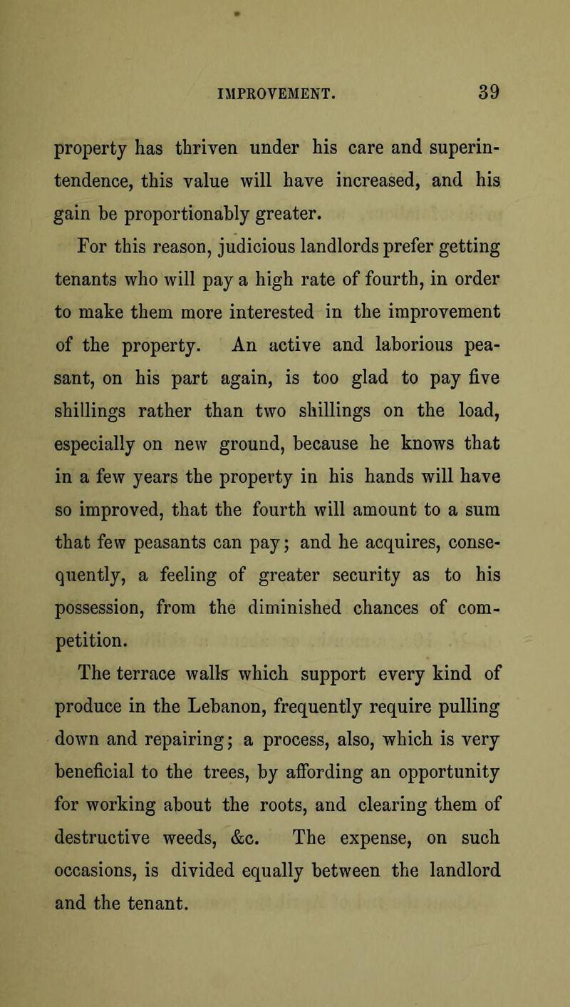 property has thriven under his care and superin- tendence, this value will have increased, and his gain be proportionably greater. For this reason, judicious landlords prefer getting tenants who will pay a high rate of fourth, in order to make them more interested in the improvement of the property. An active and laborious pea- sant, on his part again, is too glad to pay five shillings rather than two shillings on the load, especially on new ground, because he knows that in a few years the property in his hands will have so improved, that the fourth will amount to a sum that few peasants can pay; and he acquires, conse- quently, a feeling of greater security as to his possession, from the diminished chances of com- petition. The terrace walls which support every kind of produce in the Lebanon, frequently require pulling down and repairing; a process, also, which is very beneficial to the trees, by affording an opportunity for working about the roots, and clearing them of destructive weeds, &c. The expense, on such occasions, is divided equally between the landlord and the tenant.