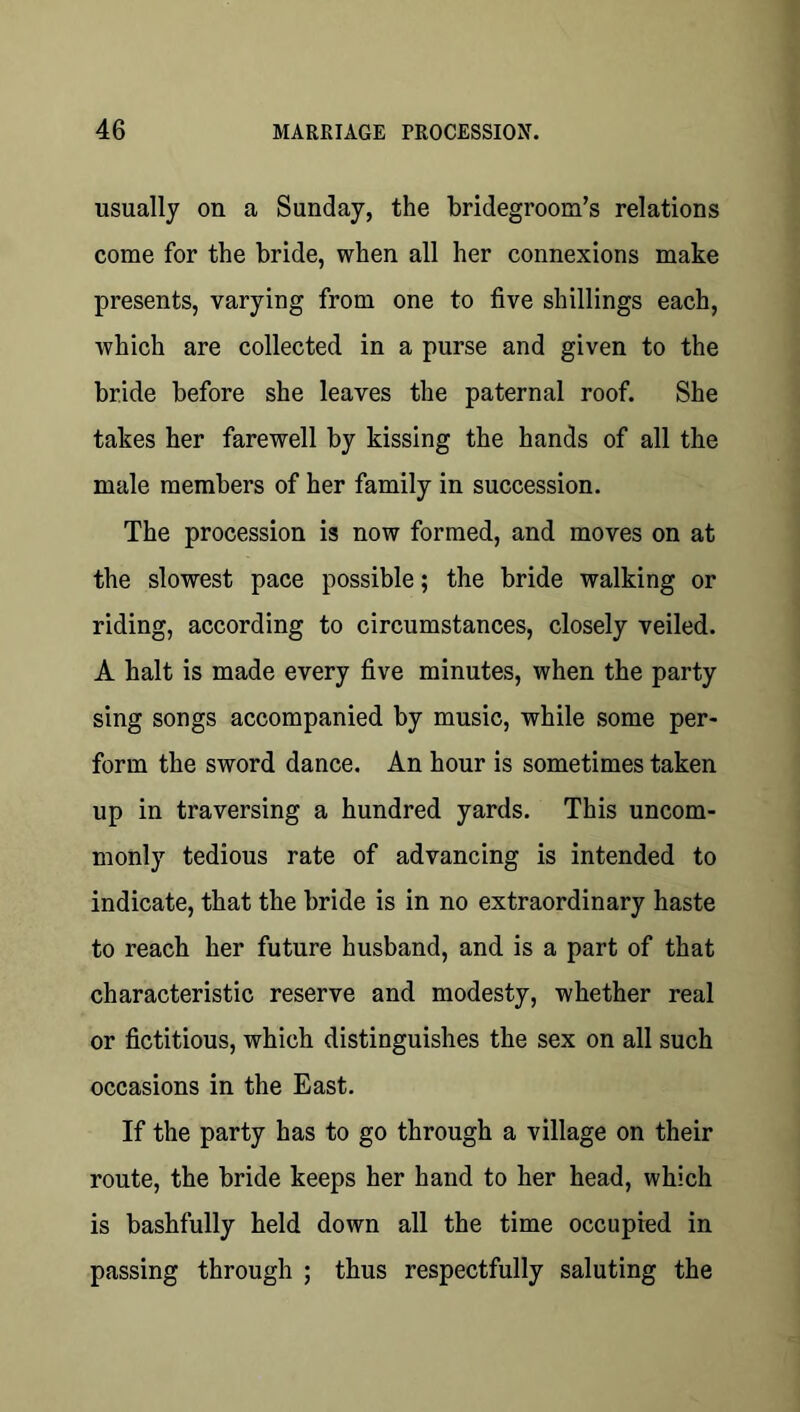 usually on a Sunday, the bridegroom’s relations come for the bride, when all her connexions make presents, varying from one to five shillings each, which are collected in a purse and given to the bride before she leaves the paternal roof. She takes her farewell by kissing the hands of all the male members of her family in succession. The procession is now formed, and moves on at the slowest pace possible; the bride walking or riding, according to circumstances, closely veiled. A halt is made every five minutes, when the party sing songs accompanied by music, while some per- form the sword dance. An hour is sometimes taken up in traversing a hundred yards. This uncom- monly tedious rate of advancing is intended to indicate, that the bride is in no extraordinary haste to reach her future husband, and is a part of that characteristic reserve and modesty, whether real or fictitious, which distinguishes the sex on all such occasions in the East. If the party has to go through a village on their route, the bride keeps her hand to her head, which is bashfully held down all the time occupied in passing through ; thus respectfully saluting the