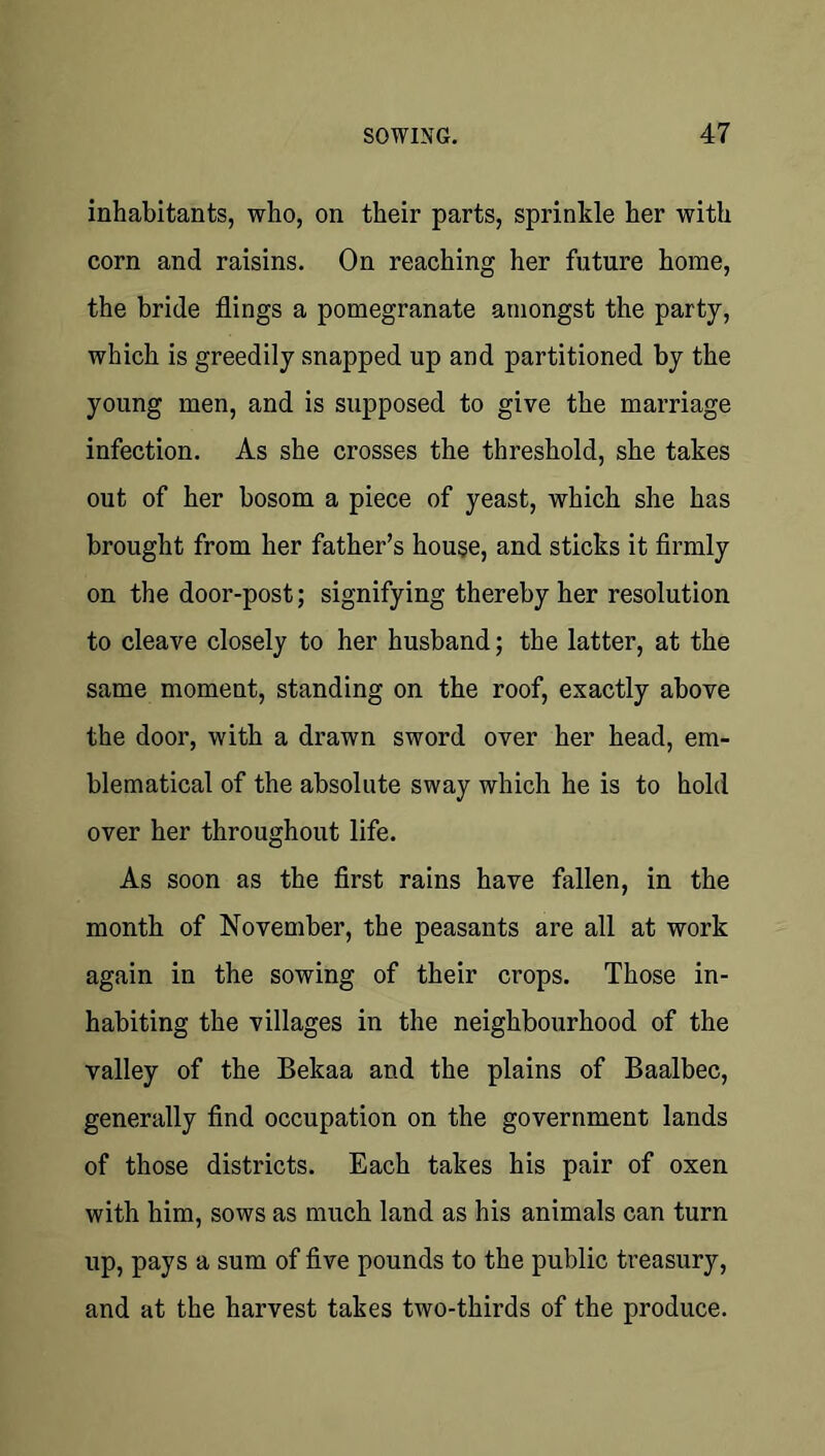 inhabitants, who, on their parts, sprinkle her with corn and raisins. On reaching her future home, the bride flings a pomegranate amongst the party, which is greedily snapped up and partitioned by the young men, and is supposed to give the marriage infection. As she crosses the threshold, she takes out of her bosom a piece of yeast, which she has brought from her father’s house, and sticks it firmly on the door-post; signifying thereby her resolution to cleave closely to her husband; the latter, at the same moment, standing on the roof, exactly above the door, with a drawn sword over her head, em- blematical of the absolute sway which he is to hold over her throughout life. As soon as the first rains have fallen, in the month of November, the peasants are all at work again in the sowing of their crops. Those in- habiting the villages in the neighbourhood of the valley of the Bekaa and the plains of Baalbec, generally find occupation on the government lands of those districts. Each takes his pair of oxen with him, sows as much land as his animals can turn up, pays a sum of five pounds to the public treasury, and at the harvest takes two-thirds of the produce.