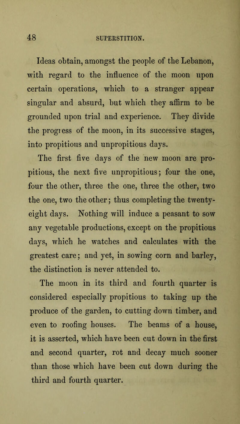 Ideas obtain, amongst the people of the Lebanon, with regard to the influence of the moon upon certain operations, which to a stranger appear singular and absurd, but which they affirm to be grounded upon trial and experience. They divide the progress of the moon, in its successive stages, into propitious and unpropitious days. The first five days of the new moon are pro- pitious, the next five unpropitious; four the one, four the other, three the one, three the other, two the one, two the other; thus completing the twenty- eight days. Nothing will induce a peasant to sow any vegetable productions, except on the propitious days, which he watches and calculates with the greatest care; and yet, in sowing corn and barley, the distinction is never attended to. The moon in its third and fourth quarter is considered especially propitious to taking up the produce of the garden, to cutting down timber, and even to roofing houses. The beams of a house, it is asserted, which have been cut down in the first and second quarter, rot and decay much sooner than those which have been cut down during the third and fourth quarter.