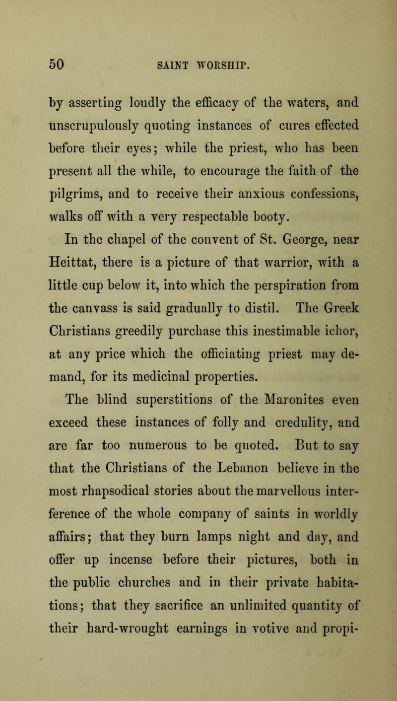 by asserting loudly the efficacy of the waters, and unscrupulously quoting instances of cures effected before their eyes; while the priest, who has been present all the while, to encourage the faith of the pilgrims, and to receive their anxious confessions, walks off with a very respectable booty. In the chapel of the convent of St. George, near Heittat, there is a picture of that warrior, with a little cup below it, into which the perspiration from the canvass is said gradually to distil. The Greek Christians greedily purchase this inestimable ichor, at any price which the officiating priest may de- mand, for its medicinal properties. The blind superstitions of the Maronites even exceed these instances of folly and credulity, and are far too numerous to be quoted. But to say that the Christians of the Lebanon believe in the most rhapsodical stories about the marvellous inter- ference of the whole company of saints in worldly affairs; that they burn lamps night and day, and offer up incense before their pictures, both in the public churches and in their private habita- tions; that they sacrifice an unlimited quantity of their hard-wrought earnings in votive and propi-
