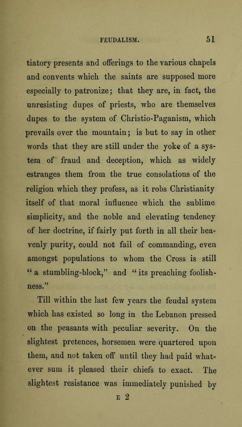 tiatory presents and offerings to the various chapels and convents which the saints are supposed more especially to patronize; that they are, in fact, the unresisting dupes of priests, who are themselves dupes to the system of Christio-Paganism, which prevails over the mountain; is but to say in other words that they are still under the yoke of a sys- tem of fraud and deception, which as widely estranges them from the true consolations of the religion which they profess, as it robs Christianity itself of that moral influence which the sublime simplicity, and the noble and elevating tendency of her doctrine, if fairly put forth in all their hea- venly purity, could not fail of commanding, even amongst populations to whom the Cross is still “ a stumbling-block,” and “ its preaching foolish- ness.” Till within the last few years the feudal system which has existed so long in the Lebanon pressed on the peasants with peculiar severity. On the slightest pretences, horsemen were quartered upon them, and not taken off until they had paid what- ever sum it pleased their chiefs to exact. The slightest resistance was immediately punished by E 2
