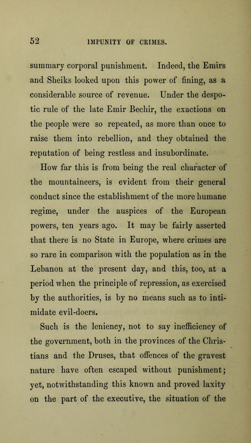 summary corporal punishment. Indeed, the Emirs and Sheiks looked upon this power of fining, as a considerable source of revenue. Under the despo- tic rule of the late Emir Bechir, the exactions on the people were so repeated, as more than once to raise them into rebellion, and they obtained the reputation of being restless and insubordinate. How far this is from being the real character of the mountaineers, is evident from their general conduct since the establishment of the more humane regime, under the auspices of the European powers, ten years ago. It may be fairly asserted that there is no State in Europe, where crimes are so rare in comparison with the population as in the Lebanon at the present day, and this, too, at a period when the principle of repression, as exercised by the authorities, is by no means such as to inti- midate evil-doers. Such is the leniency, not to say inefficiency of the government, both in the provinces of the Chris- tians and the Druses, that offences of the gravest nature have often escaped without punishment; yet, notwithstanding this known and proved laxity on the part of the executive, the situation of the