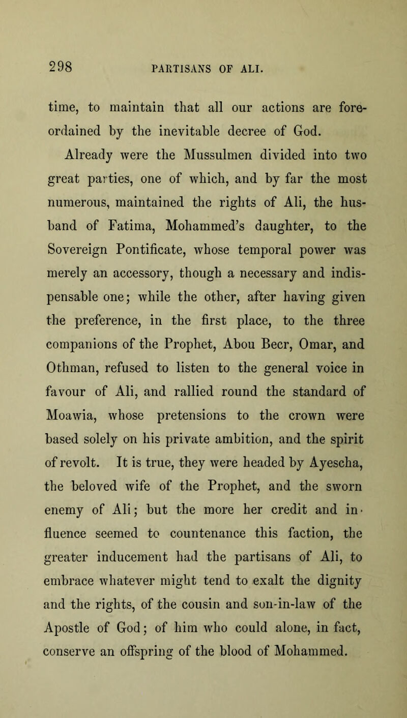 time, to maintain that all our actions are fore- ordained by the inevitable decree of God. Already were the Mussulmen divided into two great parties, one of which, and by far the most numerous, maintained the rights of Ali, the hus- band of Fatima, Mohammed’s daughter, to the Sovereign Pontificate, whose temporal power was merely an accessory, though a necessary and indis- pensable one; while the other, after having given the preference, in the first place, to the three companions of the Prophet, Abou Beer, Omar, and Othman, refused to listen to the general voice in favour of Ali, and rallied round the standard of Moawia, whose pretensions to the crown were based solely on his private ambition, and the spirit of revolt. It is true, they were headed by Ayescha, the beloved wife of the Prophet, and the sworn enemy of Ali; but the more her credit and in • fluence seemed to countenance this faction, the greater inducement had the partisans of Ali, to embrace whatever might tend to exalt the dignity and the rights, of the cousin and son-in-law of the Apostle of God; of him who could alone, in fact, conserve an ofispring of the blood of Mohammed.