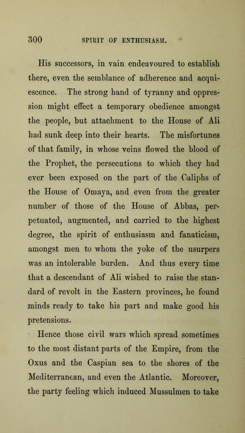 His successors, in vain endeavoured to establish there, even the semblance of adherence and acqui- escence. The strong hand of tyranny and oppres- sion might effect a temporary obedience amongst the people, but attachment to the House of Ali had sunk deep into their hearts. The misfortunes of that family, in whose veins flowed the blood of the Prophet, the persecutions to which they had ever been exposed on the part of the Caliphs of the House of Omaya, and even from the greater number of those of the House of Abbas, per- petuated, augmented, and carried to the highest degree, the spirit of enthusiasm and fanaticism, amongst men to whom the yoke of the usurpers was an intolerable burden. And thus every time that a descendant of Ali wished to raise the stan- dard of revolt in the Eastern provinces, he found minds ready to take his part and make good his pretensions. ' Hence those civil wars which spread sometimes to the most distant parts of the Empire, from the Oxus and the Caspian sea to the shores of the Mediterranean, and even the Atlantic. Moreover, the party feeling which induced Mussulmen to take