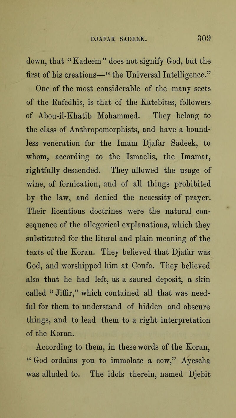down, that “Kadeem” does not signify God, but the first of his creations—“ the Universal Intelligence.” One of the most considerable of the many sects of the Eafedhis, is that of the Katebites, followers of Abou-il-Khatib Mohammed. They belong to the class of Anthropomorphists, and have a bound- less veneration for the Imam Djafar Sadeek, to whom, according to the Ismaelis, the Imamat, rightfully descended. They allowed the usage of wine, of fornication, and of all things prohibited by the law, and denied the necessity of prayer. Their licentious doctrines were the natural con- sequence of the allegorical explanations, which they substituted for the literal and plain meaning of the texts of the Koran. They believed that Djafar was God, and worshipped him at Coufa. They believed also that he had left, as a sacred deposit, a skin called “ Jiffir,” which contained all that was need- ful for them to understand of hidden and obscure things, and to lead them to a right interpretation of the Koran. According to them, in these words of the Koran, “ God ordains you to immolate a cow,” Ayescha was alluded to. The idols therein, named Djebit