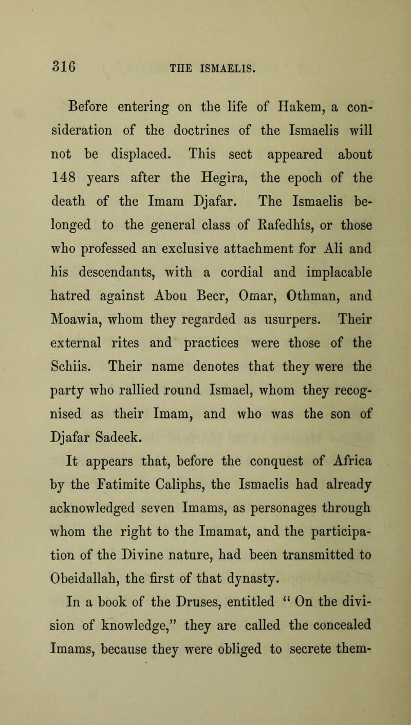 Before entering on the life of Hakem, a con- sideration of the doctrines of the Ismaelis will not be displaced. This sect appeared about 148 years after the Hegira, the epoch of the death of the Imam Djafar. The Ismaelis be- longed to the general class of Rafedhis, or those who professed an exclusive attachment for Ali and his descendants, with a cordial and implacable hatred against Ahou Beer, Omar, Othman, and Moawia, whom they regarded as usurpers. Their external rites and practices were those of the Schiis. Their name denotes that they were the party who rallied round Ismael, whom they recog- nised as their Imam, and who was the son of Djafar Sadeek. It appears that, before the conquest of Africa by the Fatimite Caliphs, the Ismaelis had already acknowledged seven Imams, as personages through whom the right to the Imamat, and the participa- tion of the Divine nature, had been transmitted to Obeidallah, the first of that dynasty. In a book of the Druses, entitled “ On the divi- sion of knowledge,” they are called the concealed Imams, because they were obliged to secrete them-