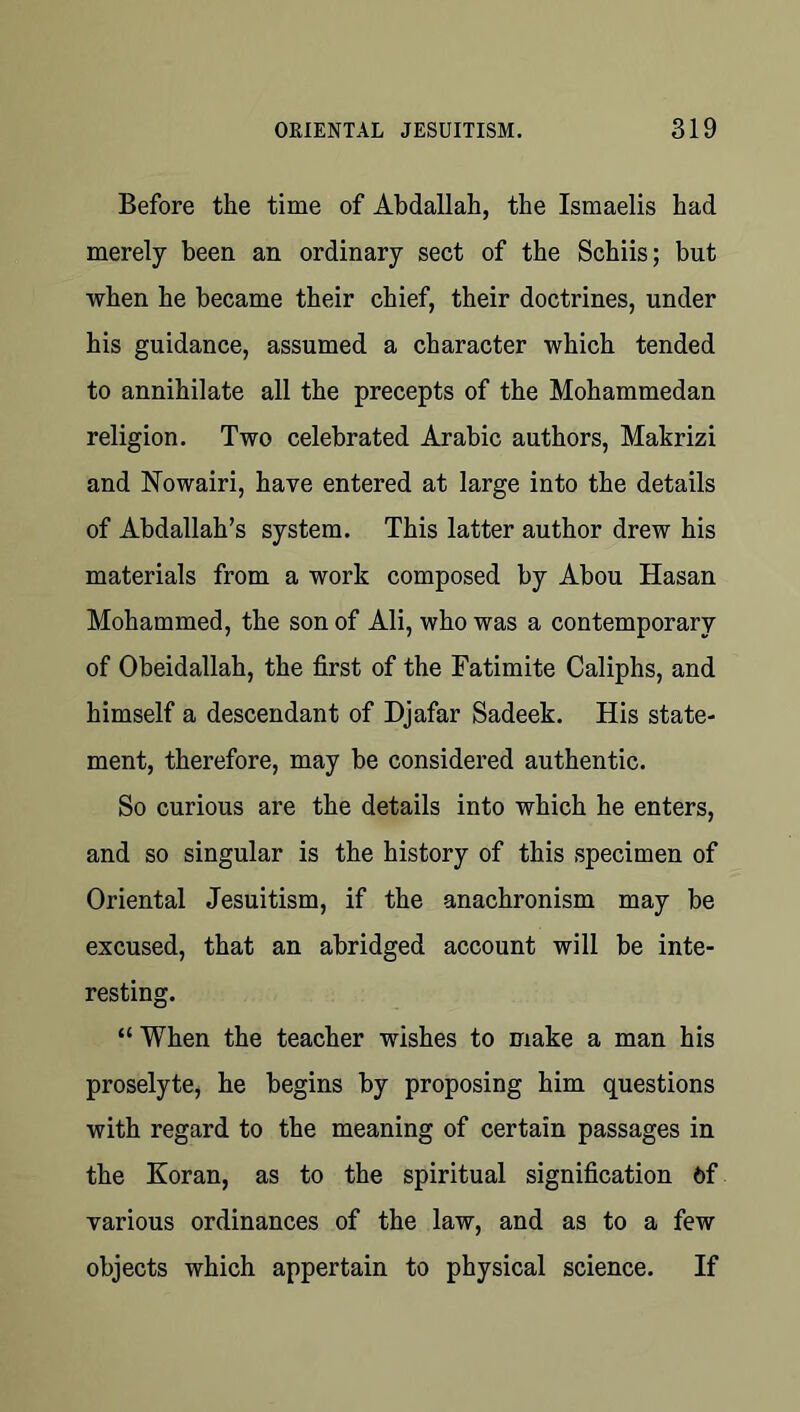 Before the time of Abdallah, the Ismaelis had merely been an ordinary sect of the Schiis; but when he became their chief, their doctrines, under his guidance, assumed a character which tended to annihilate all the precepts of the Mohammedan religion. Two celebrated Arabic authors, Makrizi and Nowairi, have entered at large into the details of Abdallah’s system. This latter author drew his materials from a work composed by Abou Hasan Mohammed, the son of Ali, who was a contemporary of Obeidallah, the first of the Fatimite Caliphs, and himself a descendant of Djafar Sadeek. His state- ment, therefore, may be considered authentic. So curious are the details into which he enters, and so singular is the history of this specimen of Oriental Jesuitism, if the anachronism may be excused, that an abridged account will be inte- resting. “ When the teacher wishes to make a man his proselyte, he begins by proposing him questions with regard to the meaning of certain passages in the Koran, as to the spiritual signification 6f various ordinances of the law, and as to a few objects which appertain to physical science. If