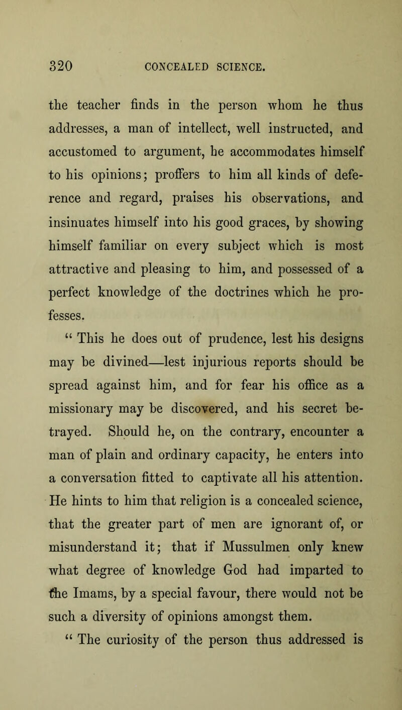 the teacher finds in the person whom he thus addresses, a man of intellect, well instructed, and accustomed to argument, he accommodates himself to his opinions; proffers to him all kinds of defe- rence and regard, praises his observations, and insinuates himself into his good graces, by showing himself familiar on every subject which is most attractive and pleasing to him, and possessed of a perfect knowledge of the doctrines which he pro- fesses. “ This he does out of prudence, lest his designs may be divined—lest injurious reports should be spread against him, and for fear his office as a missionary may be discovered, and his secret be- trayed. Should he, on the contrary, encounter a man of plain and ordinary capacity, he enters into a conversation fitted to captivate all his attention. He hints to him that religion is a concealed science, that the greater part of men are ignorant of, or misunderstand it; that if Mussulmen only knew what degree of knowledge God had imparted to fhe Imams, by a special favour, there would not be such a diversity of opinions amongst them. “ The curiosity of the person thus addressed is