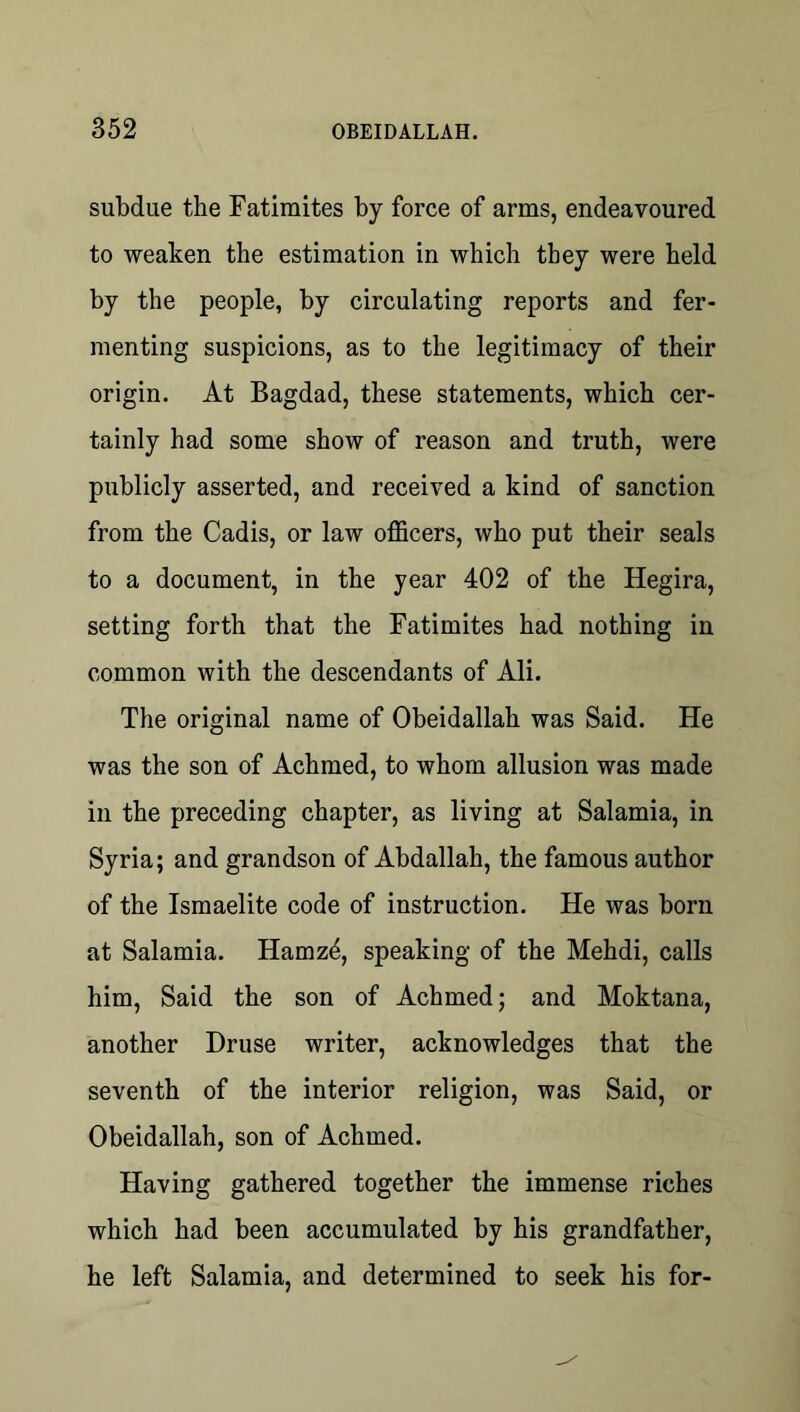 subdue the Fatimites by force of arms, endeavoured to weaken the estimation in which they were held by the people, by circulating reports and fer- menting suspicions, as to the legitimacy of their origin. At Bagdad, these statements, which cer- tainly had some show of reason and truth, were publicly asserted, and received a kind of sanction from the Cadis, or law officers, who put their seals to a document, in the year 402 of the Hegira, setting forth that the Fatimites had nothing in common with the descendants of Ali. The original name of Obeidallah was Said. He was the son of Achmed, to whom allusion was made in the preceding chapter, as living at Salamia, in Syria; and grandson of Abdallah, the famous author of the Ismaelite code of instruction. He was born at Salamia. Hamzd, speaking of the Mehdi, calls him. Said the son of Achmed; and Moktana, another Druse writer, acknowledges that the seventh of the interior religion, was Said, or Obeidallah, son of Achmed. Having gathered together the immense riches which had been accumulated by his grandfather, he left Salamia, and determined to seek his for-