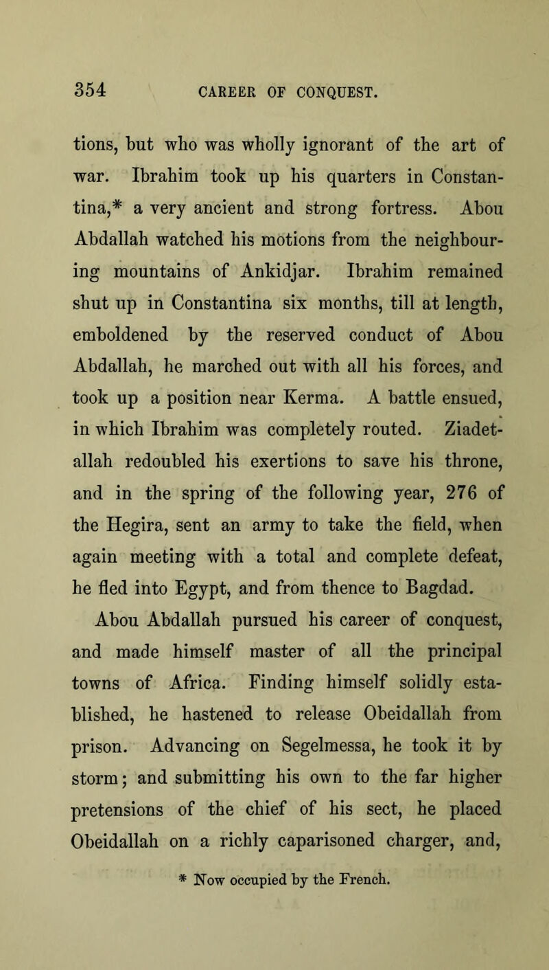 tions, but wbo was wholly ignorant of the art of war. Ibrahim took up his quarters in Constan- tina,* a very ancient and strong fortress. Abou Abdallah watched his motions from the neighbour- ing mountains of Ankidjar. Ibrahim remained shut up in Constantina six months, till at length, emboldened by the reserved conduct of Abou Abdallah, he marched out with all his forces, and took up a position near Kerma. A battle ensued, in which Ibrahim was completely routed. Ziadet- allah redoubled his exertions to save his throne, and in the spring of the following year, 276 of the Hegira, sent an army to take the field, when again meeting with a total and complete defeat, he fled into Egypt, and from thence to Bagdad. Abou Abdallah pursued his career of conquest, and made himself master of all the principal towns of Africa. Finding himself solidly esta- blished, he hastened to release Obeidallah from prison. Advancing on Segelmessa, he took it by storm; and submitting his own to the far higher pretensions of the chief of his sect, he placed Obeidallah on a richly caparisoned charger, and. * Now occupied by the French.