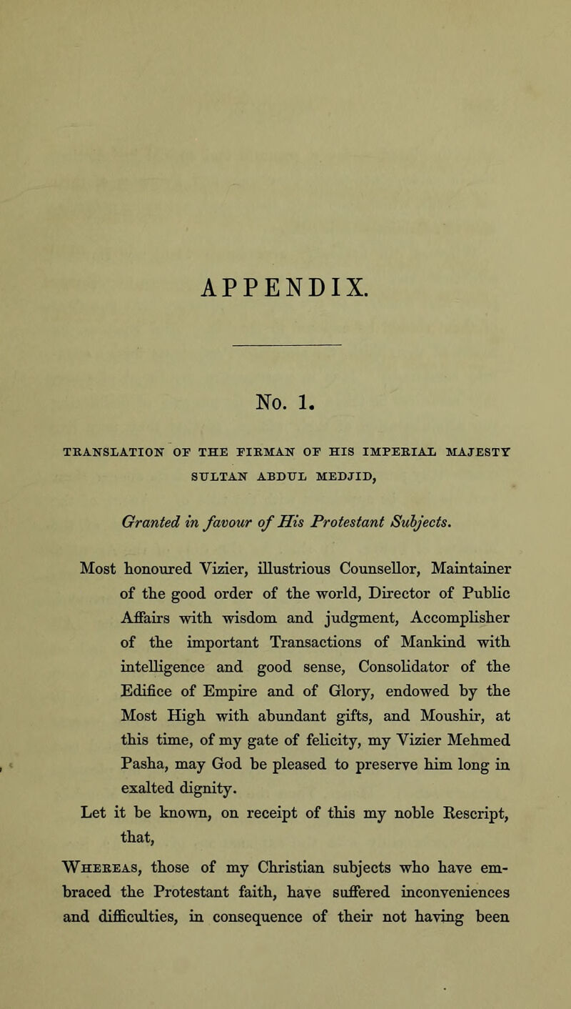 APPENDIX. No. 1. TKANSLATIOIT OF THE FIEMAN OF HIS IMPERIAi MAJESTY SHITAN ABDEL MEDJID, Granted in favour of His Protestant Subjects. Most honoured Vizier, illustrious Counsellor, Maintainer of the good order of the world, Director of Public Affairs with wisdom and judgment, Accomplisher of the important Transactions of Mankind with intelligence and good sense. Consolidator of the Edifice of Empire and of Glory, endowed by the Most High with abundant gifts, and Moushir, at this time, of my gate of felicity, my Vizier Mehmed Pasha, may God be pleased to preserve him long in exalted dignity. Let it be known, on receipt of this my noble Rescript, that, Whekeas, those of my Christian subjects who have em- braced the Protestant faith, have suffered inconveniences and difficulties, in consequence of their not having been
