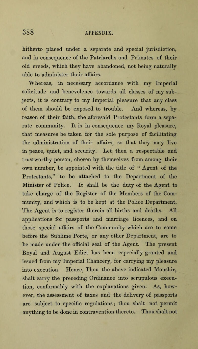 hitherto placed under a separate and special jurisdiction, and in consequence of the Patriarchs and Primates of their old creeds, which they have abandoned, not being naturally able to administer their affairs. Whereas, in necessary accordance with my Imperial solicitude and benevolence towards all classes of my sub- jects, it is contrary to my Imperial pleasure that any class of them should be exposed to trouble. And whereas, by reason of their faith, the aforesaid Protestants form a sepa- rate community. It is in consequence my Royal pleasm’e, that measures be taken for the sole purpose of facilitating the administration of their affairs, so that they may live in peace, quiet, and security. Let then a respectable and trustworthy person, chosen by themselves from among their own number, be appointed with the title of “ Agent of the Protestants,” to be attached to the Department of the Minister of Police. It shall be the duty of the Agent to take charge of the Register of the Members of the Com- munity, and which is to be kept at the Police Department. The Agent is to register therein all births and deaths. AU applications for passports and marriage licences, and on those special affairs of the Community which are to come before the Sublime Porte, or any other Department, are to be made under the official seal of the Agent. The present Royal and August Edict has been especially granted and issued from my Imperial Chancery, for carrying my pleasure into execution. Hence, Thou the above indicated Moushir, shalt carry the preceding Ordinance into scrupulous execu- tion, conformably with the explanations given. As, how- ever, the assessment of taxes and the delivery of passports are subject to specific regulations; thou shalt not permit anything to be done in contravention thereto. Thou shalt not