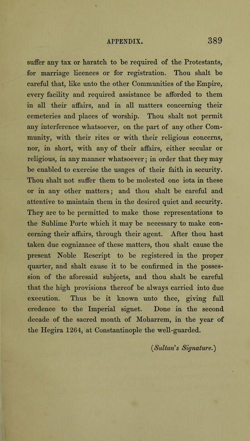 suffer any tax or haratcH to be required of the Protestants, for marriage licences or for registration. Thou shalt be careful that, like unto the other Commimities of the Empire, every facility and required assistance be afforded to them in all their affairs, and in aU matters concerniug their cemeteries and places of worship. Thou shalt not permit any interference whatsoever, on the part of any other Com- munity, with their rites or with their religious concerns, nor, in short, with any of their affairs, either secular or religious, in any manner whatsoever; in order that they may be enabled to exercise the usages of their faith in security. Thou shalt not suffer them to be molested one iota in these or in any other matters; and thou shalt be careful and attentive to maintain them in the desired quiet and security. They are to be permitted to make those representations to the Sublime Porte which it may be necessary to make con- cerning their affairs, through their agent. After thou hast taken due cognizance of these matters, thou shalt cause the present Noble Rescript to be registered in the proper quarter, and shalt cause it to be confirmed in the posses- sion of the aforesaid subjects, and thou shalt be careful that the high provisions thereof be always carried into due execution. Thus be it known unto thee, giving full credence to the Imperial signet. Done in the second decade of the sacred month of Moharrem, in the year of the Hegira 1264, at Constantinople the well-guarded. {^Sultan's Signature.')
