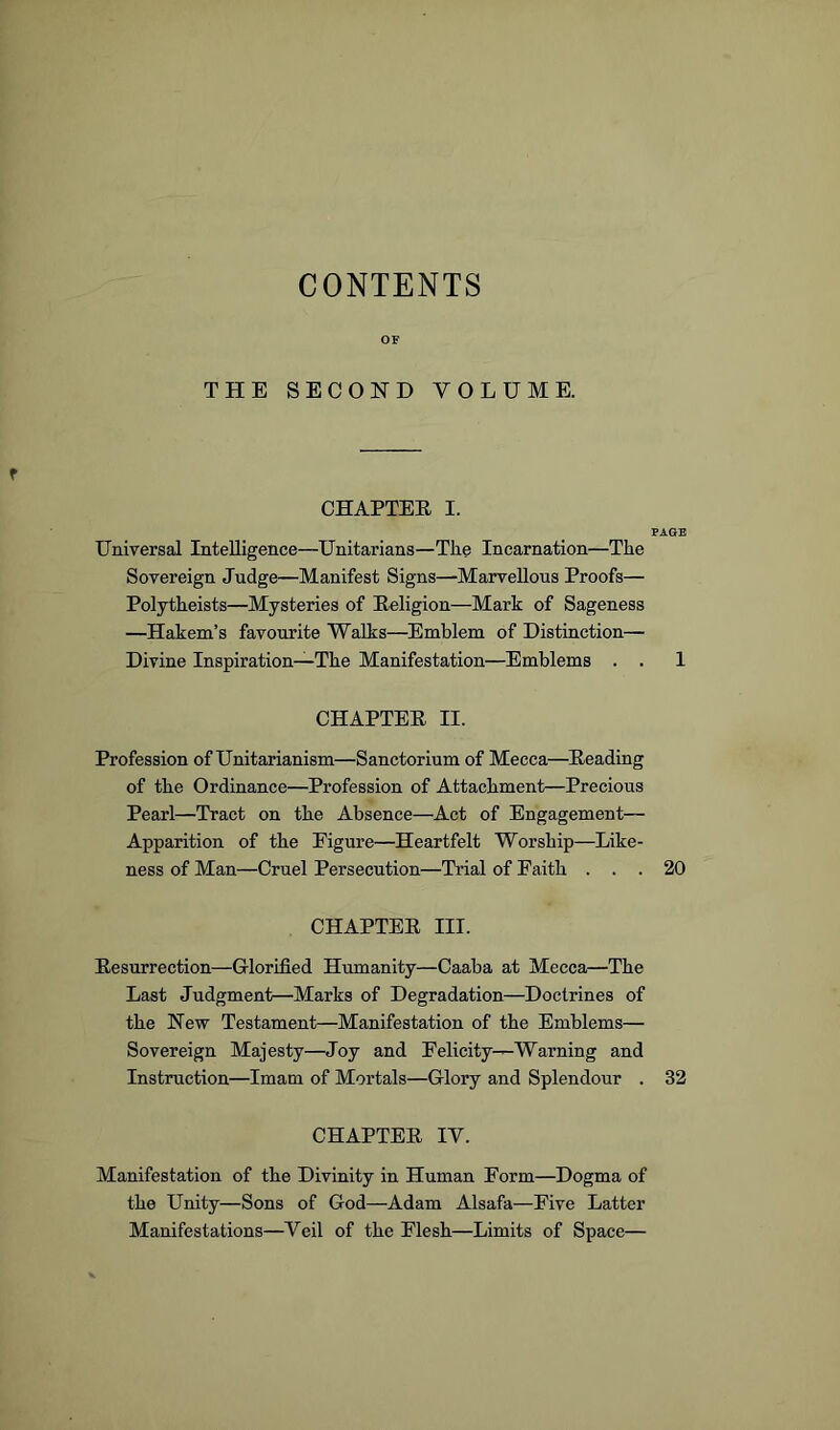 CONTENTS OF THE SECOND VOLUME. OHAPTEE I. PAGE Universal Intelligence—Unitarians—The Incarnation—The Sovereign Judge—Manifest Signs—Marvellous Proofs— Polytheists—Mysteries of Eeligion—Mark of Sageness —Hakem’s favourite Walks—Emblem of Distinction— Divine Inspiration—The Manifestation—Emblems . . 1 CHAPTEE II. Profession of Unitarianism—Sanctorium of Mecca—^Eeading of the Ordinance—Profession of Attachment—Precious Pearl—Tract on the Absence—Act of Engagement— Apparition of the Figure—Heartfelt Worship—Like- ness of Man—Cruel Persecution—Trial of Faith ... 20 CHAPTEE III. Eesurrection—Glorified Humanity—Caaba at Mecca—The Last Judgment—Marks of Degradation—Doctrines of the New Testament—Manifestation of the Emblems— Sovereign Majesty—Joy and Felicity—Warning and Instruction—Imam of Mortals—Glory and Splendour . 32 CHAPTEE IV. Manifestation of the Divinity in Human Form—Dogma of the Unity—Sons of God—Adam Alsafa—Five Latter Manifestations—Veil of the Flesh—Limits of Space—