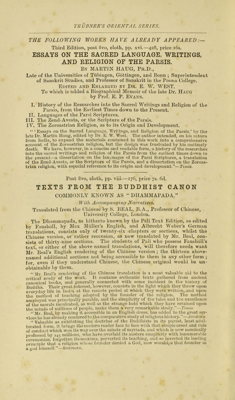 THE FOLLOWING WORKS HAVE ALREADY APPEARED Third Edition, post 8vo, cloth, pp. xvi.—428, price 16s. ESSAYS ON THE SACRED LANGUAGE, WRITINGS, AND RELIGION OF THE PARSIS. By MARTIN HAUG, Ph.D., Lute of the Universities of Tubingen, Gottingen, and Bonn ; Superintendent of Sanskrit Studies, and Professor of Sanskrit in the Poona College. Edited and Enlarged by Dr. E. IV. WEST. To which is added a Biographical Memoir of the late Dr. Haug by Prof. E. P. Evans. I. History of the Researches into the Sacred Writings and Religion of the Parsis, from the Earliest Times down to the Present. II. L auguages of the Parsi Scriptures. III. The Zend-Avesta, or the Scripture of the Parsis. IV. The Zoroastrian Religion, as to its Origin and Development. “ ‘ Essays on the Sacred Language, Writings, and Religion of tire Tarsis.' by the late Dr. Martin Haug, edited by Dr. E. \V. West. The author intended, on his return from India, to expand the materials contained in this work into a comprehensive account of the Zoroastrian religion, but the design was frustrated by his untimely death. We have, however, in a coircise and readable form, a history of the researches into the sacred writings and religion of the Parsis from the earliest times down to the present—a dissertation on the languages of the Parsi Scriptures, a translation of the Zend-Avesta, or the Scripture of the Parsis, and a dissertation on the Zoroas- trian religion, with especial reference to its origin and development.”—Times. Post 8vo, cloth, pp. viii.—176, price 7s. 6d. TEXTS FROM THE BUDDHIST CANON COMMONLY KNOWN AS “ DHAMMAPADA.” With Accompanying Narratives. Translated from the Chinese by S. BEAL, B.A., Professor of Chinese, University College, London. The Dhammapada, as hitherto known by the Pali Text Edition, as edited by Fausboll, by Max Muller’s English, and Albrecht Weber’s Germau translations, consists only of twenty-six chapters or sections, whilst the Chinese version, or rather recension, as now translated by Mr. Beal, con- sists of thirty-nine sections. The students of Pali who possess Fausboll’s text, or either of the above named translations, will therefore needs want Mr. Beal’s English rendering of the Chinese version ; the thirteen above- named additional sections not being accessible to them in any other form ; for, even if they understand Chinese, the Chinese original would be un- obtainable by them. “Mr. Deal's rendering of the Chinese translation is a most valuable aid to the critical study of the work. It contains authentic texts gathered from ancient canonical books, and generally connected with some incident in the history of liuddha. Their great interest, however, consists in the light which they throw upon everyday life in India at the remote period at which they were written, and upon the method of teaching adopted by the founder of the religion. The method employed was principally parable, and the simplicity of the tales and the excellence of the morals inculcated, as well as the strange hold which they have retained upon the minds of millions of people, make them a very remarkable study.”- Times. “ Mr. Beal, by making it accessible in an English dress, lias added to the great ser- vices lie has already rendered to the comparative study of religious history.”—Acodemv. “Valuable as exhibiting the doctrine of the Buddhists in its purest, least adul- terated form, it brings tliemodern reader face to face with that simple creed and rule of conduct which won its way over the minds of myriads, and which is now nominally professed by 145 millions, who have overlaid its austere simplicity with innumerable ceremonies, forgotten its maxims, perverted its teaching, and so inverted its leading principle that a religion whose founder denied a God, now worships that founder as a god himself.”—Scotsman.