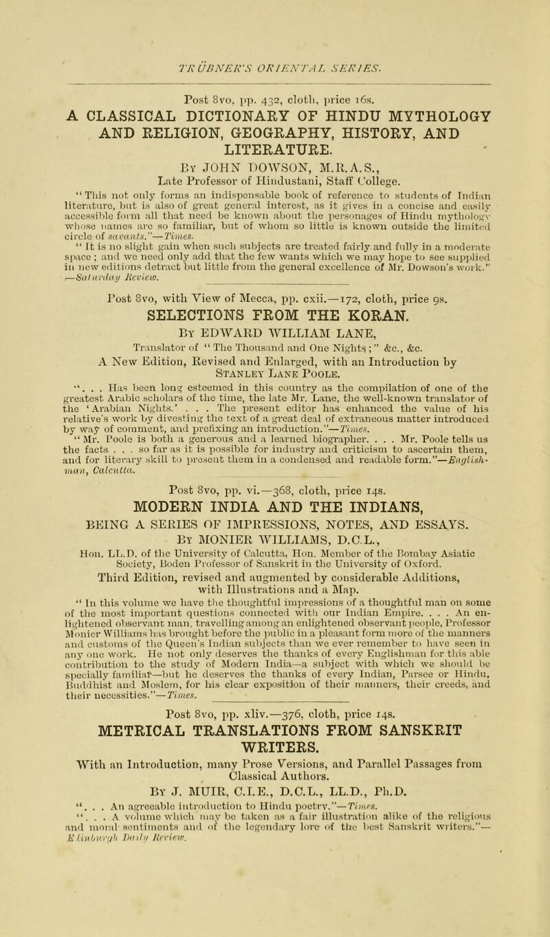 Post 8vo, pp. 432, cloth, price t6s. A CLASSICAL DICTIONARY OF HINDU MYTHOLOGY AND RELIGION, GEOGRAPHY, HISTORY, AND LITERATURE. By JOHN DOWSON, M.R.A.S., Late Professor of Hindustani, Staff College. “This not only forms an indispensable book of reference to students of Indian literature, but is also of great general interest, as it gives in a concise and easily accessible form all that need be known about the personages of Hindu mythology whose names are so familiar, but of whom so little is known outside the limited circle of savants. —Times. “ It is no slight gain when such subjects are treated fairly and fully in a moderate space ; and we need only add that the few wants which we may hope to see supplied in new editions detract but little from the general excellence of Mr. Dowson's work.” ,—Saturday Review. Post 8vo, with View of Mecca, pp. cxii.—172, cloth, price 9s. SELECTIONS FROM THE KORAN. By EDWARD WILLIAM LANE, Translator of “ The Thousand and One Nights ; ” &c., &c. A New Edition, Revised and Enlarged, with an Introduction by Stanley Lane Poole. •‘. . . Has been long esteemed in this country as the compilation of one of the greatest Arabic scholars of the time, the late Mr. Lane, the well-known translator of the ‘Arabian Nights.’ . . . The present editor has enhanced the value of his relative’s work by divesting the text of a great deal of extraneous matter introduced by way of comment, and prefixing an introduction.”—Times. “ Mr. Poole is both a generous and a learned biographer. . . . Mr. Poole tells us the facts ... so far as it is possible for industry and criticism to ascertain them, and for literary skill to present them in a condensed and readable form.”—English- man, Calcutta. Post 8vo, pp. vi.—368, cloth, price 14s. MODERN INDIA AND THE INDIANS, BEING A SERIES OF IMPRESSIONS, NOTES, AND ESSAYS. By MONIER WILLIAMS, D.C.L., Hon. LL.D. of the University of Calcutta, Hon. Member of the Bombay Asiatic Society, lioden Professor of Sanskrit in the University of Oxford. Third Edition, revised and augmented by considerable Additions, with Illustrations and a Map. “ In this volume we have the thoughtful impressions of a thoughtful man on some of the most important questions connected witli our Indian Empire. . . . An en- lightened observant man. travelling among an enlightened observant people, Professor Monier Williams has brought before the public in a pleasant form more of the manners and customs of the Queen's Indian subjects than we ever remember to have seen in any one work. lie not only deserves the thanks of every Englishman for this able contribution to the study of Modern India—a subject with which we should be specially familiar—but lie deserves the thanks of every Indian, Parsee or Hindu, Buddhist and Moslem, for his clear exposition of their manners, their creeds, and their necessities.”—Times. Post 8vo, pp. xliv.—376. cloth, price 14s. METRICAL TRANSLATIONS FROM SANSKRIT WRITERS. With an Introduction, many Prose Versions, and Parallel Passages from Classical Authors. By J. MUIR, C.I.E., D.C.L., LL.D., Pli.D. “. . . An agreeable introduction to Hindu poetry.”—Times. “. . . A volume which maybe taken as a fair illustration alike of the religious and moral sentiments and of the legendary lore of the best Sanskrit writers.”— Edinburgh Daily Review.