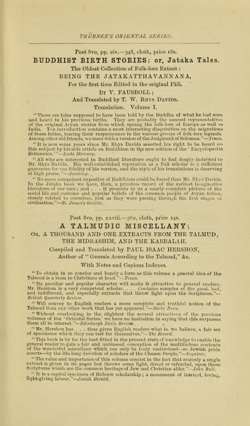 Post 8vo, pp. civ.—348, cloth, price 18s. BUDDHIST BIRTH STORIES; or, Jataka Tales. The Oldest Collection of Folk-lore Extant: BEING THE JATAKATTHAVANNANA, For the first time Edited in the original Pali. By Y. FAUSBOLL ; And Translated by T. W. Rhys Davids. Translation. Volume I. “These are tales supposed to have heen told by the Buddha of what he had seen and heard in his previous births. They are probably the nearest representatives of the original Aryan stories from which sprang the lolk-lore of Europe as well as India. Toe introduction contains a most interesting disquisition on the migrations of these fables, tracing their reappearance in the various groups of folk-lore legends. Among other old friends, we meet with a version of the Judgmeut of Solomon.”—Times. “ It is now some years since Mr. Rhys Davids asserted his right to be heard on this subject by his able article on Buddhism in tlje new edition of the ‘ Encyclopaedia Britanniea.’ ”—Leeds Mercury. “ All who are interested in Buddhist literature ought to feel deeply indebted to V!r. Rhys Davids. His well-established reputation as a Pali scholar is a sufficient guarantee for tlie fidelity of his version, and the style of his translations is deserving of high praise.”—Academy. _ “ Xo more competent expositor of Buddhism could be found than Mr. Rhys Davids. In the Jataka book we have, then, a priceless record of the earliest imaginative literature of our race; and ... it presents to us a nearly complete picture of the social life and customs and popular beliefs of the common people of Aryan tribes, closely related to ourselves, just as they were passing through the first stages of civilisation.”—Si. James's Gazette. Post 8vo, pp. xxviii.—362, cloth, price 14s. A TALMUDIC MISCELLANY; Ok, A THOUSAND AND ONE EXTRACTS FROM THE TALMUD, THE MIDRASHIM, AND THE KABBALAH. Compiled and Translated by PAUL ISAAC HERSHON, Author of “ Genesis According to the Talmud,” &c. With Notes and Copious Indexes. “ To obtain in so concise and handy a form as this volume a general idea of the Talmud is a boon to Christians at least.”—Times. “ Its peculiar and popular character will make it attractive to general readers. Mr. Hershon is a very competent scholar. . . . Contains samples of the good, bad, and indifferent, and especially extracts that throw light upon the Scriptures.— British Quarterly Kevieio. “ Will convey to English readers a more complete and truthful notion of the Talmud than any other work that has yet appeared.—Daily News. “ Without overlooking in the slightest the several attractions of the previous volumes of the ‘ Oriental Series.’ we have no hesitation in saying that this surpasses them all in interest.”—Edinburgh Daily Review. “ Mr. Hershon has . . . thus given English readers what is, we believe, a fair set of specimens which they can test for themselves.”—The Record. “ This bonk is by far the best fitted in the present state of knowledge to enable I he general reader to gain a fair and unbiassed conception of the multifarious contents of the wonderful miscellany which can only be truly understood—so Jewish pride asserts—by the life-long devotion of scholars of the Chosen People.”—Inquirer. “ The value and importance of this volume consist in the fact that scarcely a single extract is given in its pages but throws some light, direct or refracted, upon those Scriptures which arc the common heritage of Jew and Christian alike.”—John Bull. “ It is a capital specimen of Hebrew scholarship; a monument of learned, lovin light-giving labour,—Jewish Herald.