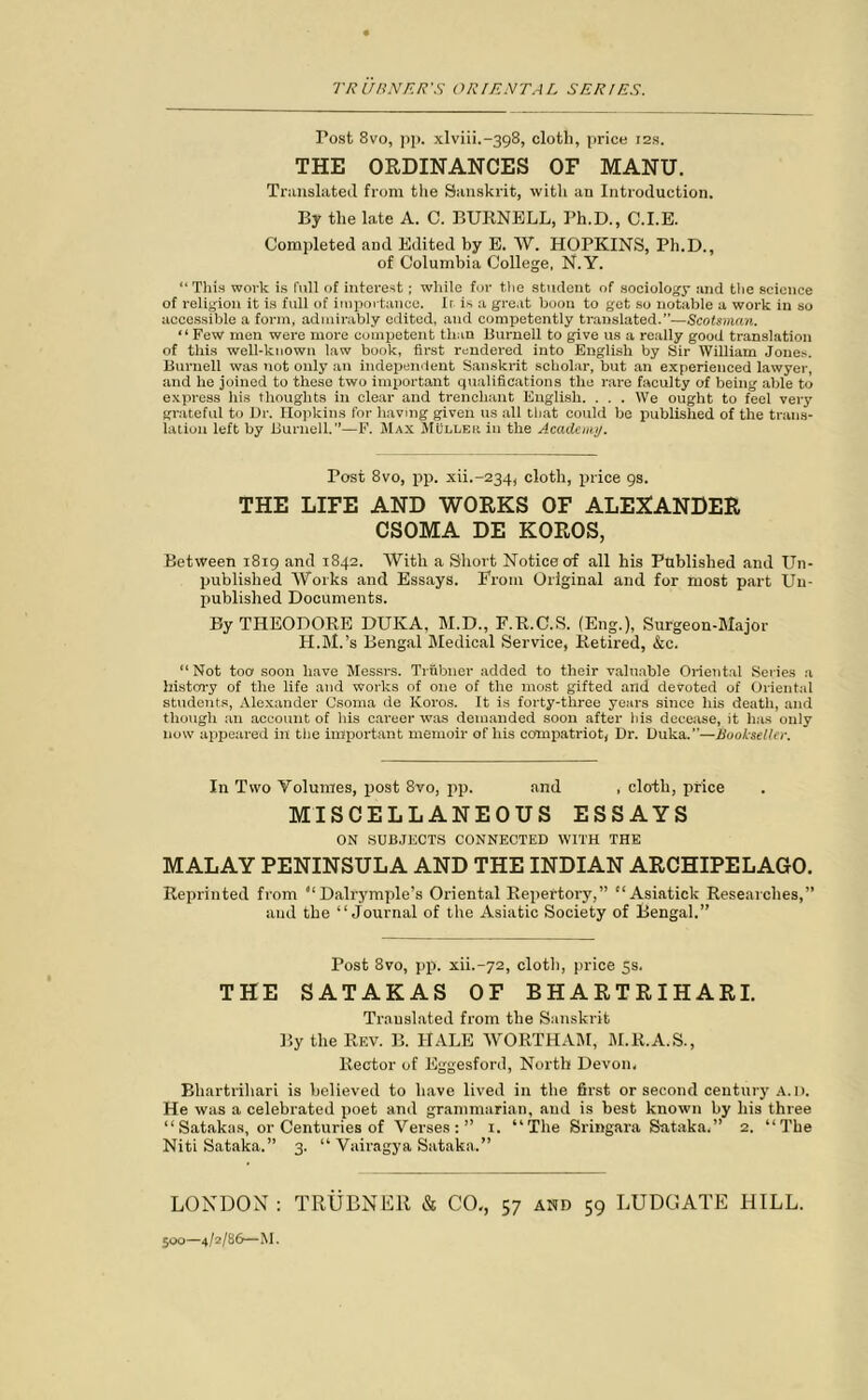 Post 8vo, pp. xlviiL-398, cloth, price 12s. THE ORDINANCES OF MANU. Translated from the Sanskrit, with an Introduction. By the late A. C. BURNELL, Ph.D., C.I.E. Completed and Edited by E. W. HOPKINS, Ph.D., of Columbia College, N.Y. “This work is full of interest; while for the student of sociology and the science of religion it is full of importance. Ir. is a great boon to get so notable a work in so accessible a form, admirably edited, and competently translated.”—Scotsman. “ Few men were more competent than Burnell to give us a really good translation of this well-known law book, first rendered into English by Sir William Jones. Burnell was not only an independent Sanskrit scholar, but an experienced lawyer, and he joined to these two important qualifications the rare faculty of being able to express his thoughts in clear and trenchant English. . . . We ought to feel very grateful to Dr. Hopkins for having given us all that could be published of the trans- lation left by Burnell.”—F. Max Muller in the Academy. Post 8vo, pp. xiL-234, cloth, price 9s. THE LIFE AND WORKS OF ALEXANDER CSOMA DE KOROS, Between 1819 and 1842. With a Short Notice of all his Published and Un- published Works and Essays. From Original and for most part Un- published Documents. By THEODORE DUKA, M.D., F.R.C.S. (Eng.), Surgeon-Major H.M.’s Bengal Medical Service, Retired, &c. “Not too1 soon have Messrs. Trubner added to their valuable Oriental Series a history of the life and works of one of the most gifted and devoted of Oriental students, Alexander Csoma de ICoros. It is forty-three years since his death, and though an account of his career was demanded soon after his decease, it has only now appeared in the important memoir of his compatriot, Dr. Duka.”—Bookseller. In Two Volumes, post 8vo, pp. and , cloth, price MISCELLANEOUS ESSAYS ON SUBJECTS CONNECTED WITH THE MALAY PENINSULA AND THE INDIAN ARCHIPELAGO. Reprinted from “ Dalrymple’s Oriental Repertory,” “Asiatick Researches,” and the “Journal of the Asiatic Society of Bengal.” Post 8vo, pp. xin-72, cloth, price 5s. THE SATAKAS OF BHARTRIHARI. Translated from the Sanskrit By the Rev. B. HALE WORTHAM, M.R.A.S., Rector of Eggesford, North Devon, Bliartrihari is believed to have lived in the first or second century A.D. He was a celebrated poet and grammarian, and is best known by his three “Satakas, or Centuries of Verses:” 1. “The Sringara Sataka,” 2. “The Niti Sataka.” 3. “ Vairagya Sataka.” LONDON : TRUBNER & CO,, 57 and 59 LUDGATE HILL. 500—4/2/86—M.