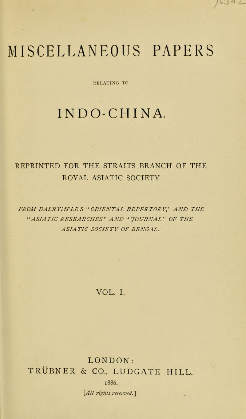 MISCELLANEOUS PAPERS RELATING TO INDO-CHINA. REPRINTED FOR THE STRAITS BRANCH OF THE ROYAL ASIATIC SOCIETY FROM DALRYMPLES “ ORIENTAL REPERTORY, AND THE “ ASIATIC RESEARCHES AND “JOURNAL OF THE ASIATIC SOCIETY OF BENGAL. VOL. I. LONDON: TRiiBNER & CO., LUDGATE HILL. 1886. [All rights reserved.]