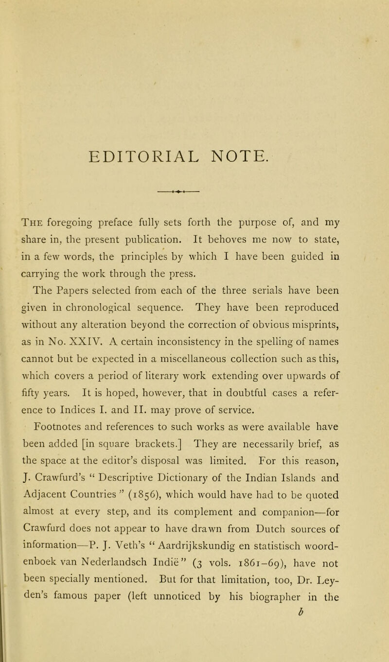 EDITORIAL NOTE. The foregoing preface fully sets forth the purpose of, and my share in, the present publication. It behoves me now to state, in a few words, the principles by which I have been guided in carrying the work through the press. The Papers selected from each of the three serials have been given in chronological sequence. They have been reproduced without any alteration beyond the correction of obvious misprints, as in No. XXIV. A certain inconsistency in the spelling of names cannot but be expected in a miscellaneous collection such as this, which covers a period of literary work extending over upwards of fifty years. It is hoped, however, that in doubtful cases a refer- ence to Indices I. and II. may prove of service. Footnotes and references to such works as were available have been added [in square brackets.] They are necessarily brief, as the space at the editor’s disposal was limited. For this reason, J. Crawfurd’s “ Descriptive Dictionary of the Indian Islands and Adjacent Countries ” (1856), which would have had to be quoted almost at every step, and its complement and companion—for Crawfurd does not appear to have drawn from Dutch sources of information—P. J. Veth’s “ Aardrijkskundig en statistisch woord- enboek van Nederlandsch Indie” (3 vols. 1861-69), have not been specially mentioned. But for that limitation, too, Dr. Ley- den’s famous paper (left unnoticed by his biographer in the b