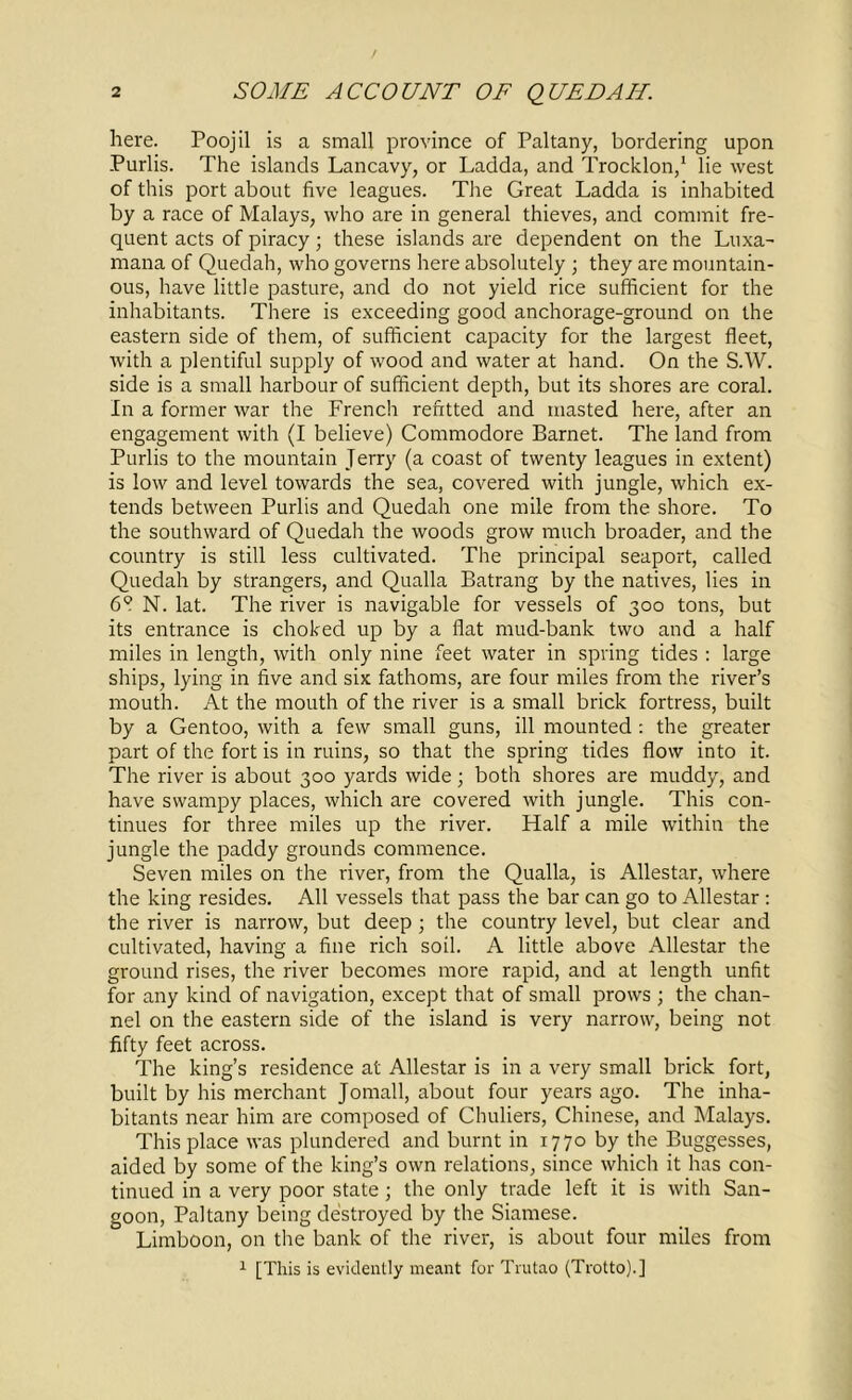 here. Poojil is a small province of Paltany, bordering upon Purlis. The islands Lancavy, or Ladda, and Trocklon,1 lie west of this port about five leagues. Tire Great Ladda is inhabited by a race of Malays, who are in general thieves, and commit fre- quent acts of piracy; these islands are dependent on the Luxa- mana of Quedah, who governs here absolutely ; they are mountain- ous, have little pasture, and do not yield rice sufficient for the inhabitants. There is exceeding good anchorage-ground on the eastern side of them, of sufficient capacity for the largest fleet, with a plentiful supply of wood and water at hand. On the S.W. side is a small harbour of sufficient depth, but its shores are coral. In a former war the French refitted and masted here, after an engagement with (I believe) Commodore Barnet. The land from Purlis to the mountain Terry (a coast of twenty leagues in extent) is low and level towards the sea, covered with jungle, which ex- tends between Purlis and Quedah one mile from the shore. To the southward of Quedah the woods grow much broader, and the country is still less cultivated. The principal seaport, called Quedah by strangers, and Qualla Batrang by the natives, lies in 6? N. lat. The river is navigable for vessels of 300 tons, but its entrance is choked up by a flat mud-bank two and a half miles in length, with only nine feet water in spring tides : large ships, lying in five and six fathoms, are four miles from the river’s mouth. At the mouth of the river is a small brick fortress, built by a Gentoo, with a few small guns, ill mounted : the greater part of the fort is in ruins, so that the spring tides flow into it. The river is about 300 yards wide; both shores are muddy, and have swampy places, which are covered with jungle. This con- tinues for three miles up the river. Half a mile within the jungle the paddy grounds commence. Seven miles on the river, from the Qualla, is Allestar, where the king resides. All vessels that pass the bar can go to Allestar : the river is narrow, but deep ; the country level, but clear and cultivated, having a fine rich soil. A little above Allestar the ground rises, the river becomes more rapid, and at length unfit for any kind of navigation, except that of small prows ; the chan- nel on the eastern side of the island is very narrow, being not fifty feet across. The king’s residence at Allestar is in a very small brick fort, built by his merchant Jomall, about four years ago. The inha- bitants near him are composed of Chuliers, Chinese, and Malays. This place was plundered and burnt in 1770 by the Buggesses, aided by some of the king’s own relations, since which it has con- tinued in a very poor state; the only trade left it is with San- goon, Paltany being destroyed by the Siamese. Limboon, on the bank of the river, is about four miles from 1 [This is evidently meant for Trutao (Trotto).]
