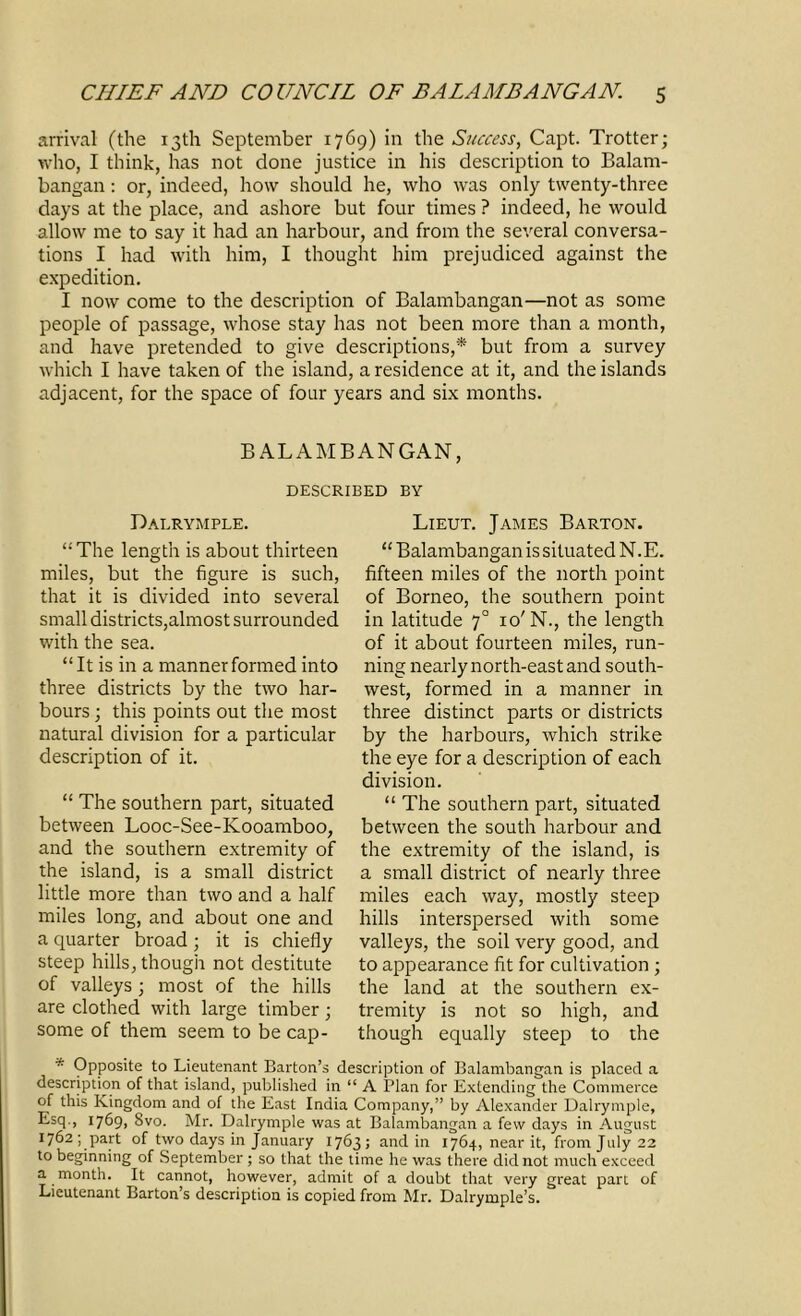 arrival (the 13th September 1769) in the Success, Capt. Trotter; who, I think, has not done justice in his description to Balam- bangan: or, indeed, how should he, who was only twenty-three days at the place, and ashore but four times ? indeed, he would allow me to say it had an harbour, and from the several conversa- tions I had with him, I thought him prejudiced against the expedition. I now come to the description of Balambangan—not as some people of passage, whose stay has not been more than a month, and have pretended to give descriptions,* but from a survey which I have taken of the island, a residence at it, and the islands adjacent, for the space of four years and six months. BALAMBANGAN, DESCRIBED BY Dalrymple. “The length is about thirteen miles, but the figure is such, that it is divided into several small districts,almost surrounded with the sea. “It is in a manner formed into three districts by the two har- bours ; this points out the most natural division for a particular description of it. “ The southern part, situated between Looc-See-Kooamboo, and the southern extremity of the island, is a small district little more than two and a half miles long, and about one and a quarter broad; it is chiefly steep hills, though not destitute of valleys; most of the hills are clothed with large timber ; some of them seem to be cap- Lieut. James Barton. “ Balambangan is situated N.E. fifteen miles of the north point of Borneo, the southern point in latitude 70 10'N., the length of it about fourteen miles, run- ning nearly north-east and south- west, formed in a manner in three distinct parts or districts by the harbours, which strike the eye for a description of each division. “ The southern part, situated between the south harbour and the extremity of the island, is a small district of nearly three miles each way, mostly steep hills interspersed with some valleys, the soil very good, and to appearance fit for cultivation; the land at the southern ex- tremity is not so high, and though equally steep to the * Opposite to Lieutenant Barton’s description of Balambangan. is placed a description of that island, published in “ A Plan for Extending the Commerce of this Kingdom and of the East India Company,” by Alexander Dalrymple, Esq., 1769, Svo. Mr. Dalrymple was at Balambangan a few days in August 1762; part of two days in January 1763; and in 1764, near it, from July 22 to beginning of September ; so that the time he was there did not much exceed a month. It cannot, however, admit of a doubt that very great part of Lieutenant Barton’s description is copied from Mr. Dalrymple’s.