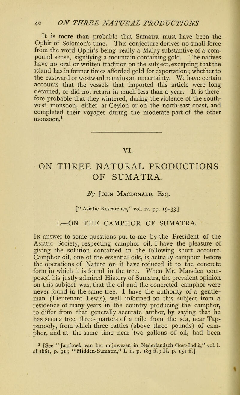 It is more than probable that Sumatra must have been the Ophir of Solomon’s time. This conjecture derives no small force from the word Ophir’s being really a Malay substantive of a com- pound sense, signifying a mountain containing gold. The natives have no oral or written tradition on the subject, excepting that the island has in former times afforded gold for exportation; whether to the eastward or westward remains an uncertainty. We have certain accounts that the vessels that imported this article were long detained, or did not return in much less than a year. It is there- fore probable that they wintered, during the violence ot the south- west monsoon, either at Ceylon or on the north-east coast, and completed their voyages during the moderate part of the other monsoon.1 VI. ON THREE NATURAL PRODUCTIONS OF SUMATRA. By John Macdonald, Esq. [“Asiatic Researches,” vol. iv. pp. 19-33.] I.—ON THE CAMPHOR OF SUMATRA. In answer to some questions put to me by the President of the Asiatic Society, respecting camphor oil, I have the pleasure of giving the solution contained in the following short account. Camphor oil, one of the essential oils, is actually camphor before the operations of Nature on it have reduced it to the concrete form in which it is found in the tree. When Mr. Marsden com- posed his justly admired History of Sumatra, the prevalent opinion on this subject was, that the oil and the concreted camphor were never found in the same tree. I have the authority of a gentle- man (Lieutenant Lewis), well informed on this subject from a residence of many years in the country producing the camphor, to differ from that generally accurate author, by saying that he has seen a tree, three-quarters of a mile from the sea, near Tap- panooly, from which three catties (above three pounds) of cam- phor, and at the same time near two gallons of oil, had been 1 [See “Jaarboek van het mijnwezen in Nederlandsch Oost-Indie,” vol. i. of 1881, p. 91 ; “ Midden-Sumatra,” I. ii. p. 183 ff.; II. p. 151 ft'.]