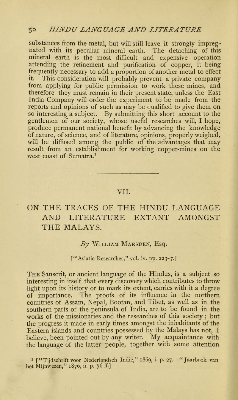 substances from the metal, but will still leave it strongly impreg- nated with its peculiar mineral earth. The detaching of this mineral earth is the most difficult and expensive operation attending the refinement and purification of copper, it being frequently necessary to add a proportion of another metal to effect it. This consideration will probably prevent a private company from applying for public permission to work these mines, and therefore they must remain in their present state, unless the East India Company will order the experiment to be made from the reports and opinions of such as may be qualified to give them on so interesting a subject. By submitting this short account to the gentlemen of our society, whose useful researches will, I hope, produce permanent national benefit by advancing the knowledge of nature, of science, and of literature, opinions, properly weighed, will be diffused among the public of the advantages that may result from an establishment for working copper-mines on the west coast of Sumatra.1 VII. ON THE TRACES OF THE HINDU LANGUAGE AND LITERATURE EXTANT AMONGST THE MALAYS. By William Marsden, Esq. [“Asiatic Researches,” vol. iv. pp. 223-7.] The Sanscrit, or ancient language of the Hindus, is a subject so interesting in itself that every discovery which contributes to throw light upon its history or to mark its extent, carries with it a degree of importance. The proofs of its influence in the northern countries of Assam, Nepal, Bootan, and Tibet, as well as in the southern parts of the peninsula of India, are to be found in the works of the missionaries and the researches of this society; but the progress it made in early times amongst the inhabitants of the Eastern islands and countries possessed by the Malays has not, I believe, been pointed out by any writer. My acquaintance with the language of the latter people, together with some attention 1 [“Tijdschrift voor Nederlandsch Indie,” 1869, i. p. 27. “Jaarboek van het Mijnwezen,” 1S76, ii. p. 76 ff.]