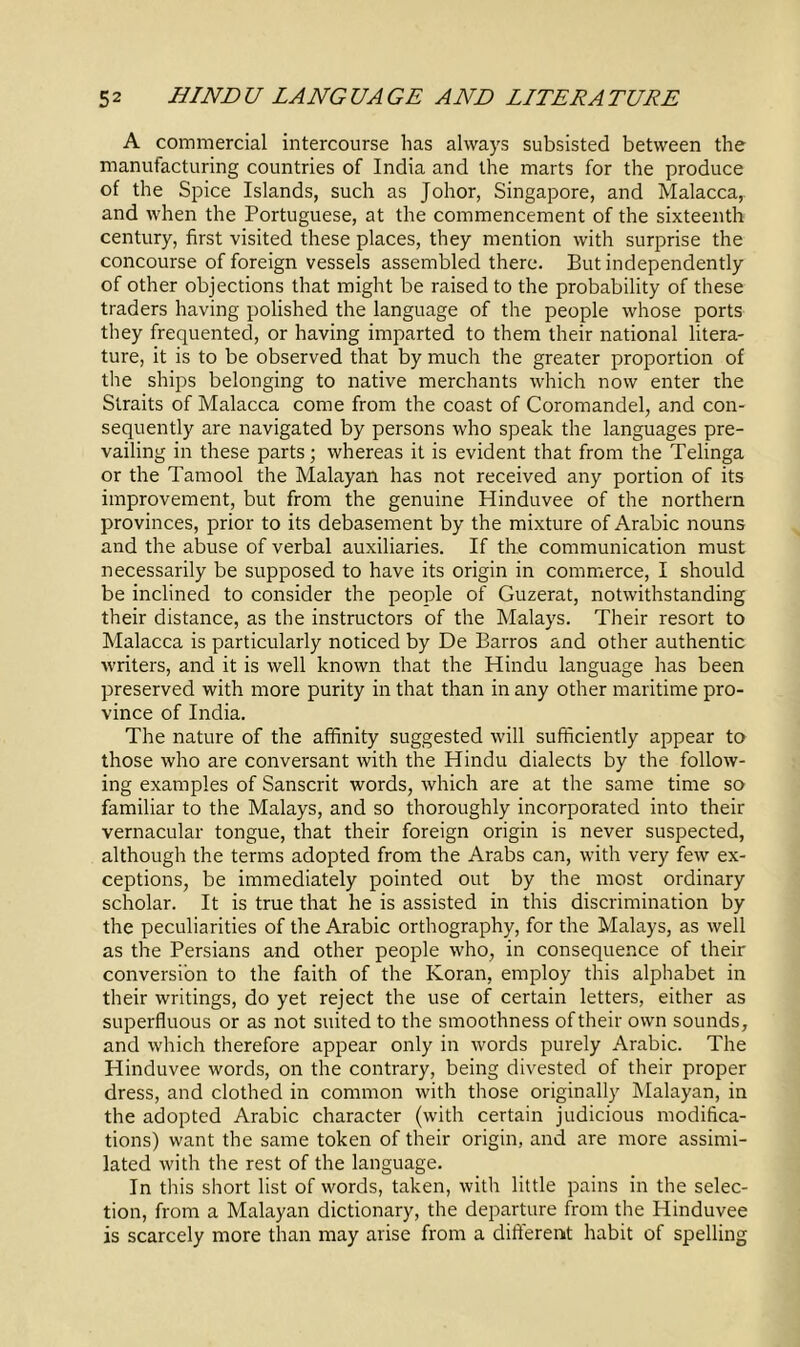 A commercial intercourse has always subsisted between the manufacturing countries of India and the marts for the produce of the Spice Islands, such as Johor, Singapore, and Malacca, and when the Portuguese, at the commencement of the sixteenth century, first visited these places, they mention with surprise the concourse of foreign vessels assembled there. But independently of other objections that might be raised to the probability of these traders having polished the language of the people whose ports they frequented, or having imparted to them their national litera- ture, it is to be observed that by much the greater proportion of the ships belonging to native merchants which now enter the Straits of Malacca come from the coast of Coromandel, and con- sequently are navigated by persons who speak the languages pre- vailing in these parts; whereas it is evident that from the Telinga or the Tamool the Malayan has not received any portion of its improvement, but from the genuine Hinduvee of the northern provinces, prior to its debasement by the mixture of Arabic nouns and the abuse of verbal auxiliaries. If the communication must necessarily be supposed to have its origin in commerce, I should be inclined to consider the people of Guzerat, notwithstanding their distance, as the instructors of the Malays. Their resort to Malacca is particularly noticed by De Barros and other authentic writers, and it is well known that the Hindu language has been preserved with more purity in that than in any other maritime pro- vince of India. The nature of the affinity suggested will sufficiently appear to those who are conversant with the Hindu dialects by the follow- ing examples of Sanscrit words, which are at the same time so familiar to the Malays, and so thoroughly incorporated into their vernacular tongue, that their foreign origin is never suspected, although the terms adopted from the Arabs can, with very few ex- ceptions, be immediately pointed out by the most ordinary scholar. It is true that he is assisted in this discrimination by the peculiarities of the Arabic orthography, for the Malays, as well as the Persians and other people who, in consequence of their conversion to the faith of the Koran, employ this alphabet in their writings, do yet reject the use of certain letters, either as superfluous or as not suited to the smoothness of their own sounds, and which therefore appear only in words purely Arabic. The Hinduvee words, on the contrary, being divested of their proper dress, and clothed in common with those originally Malayan, in the adopted Arabic character (with certain judicious modifica- tions) want the same token of their origin, and are more assimi- lated with the rest of the language. In this short list of words, taken, with little pains in the selec- tion, from a Malayan dictionary, the departure from the Hinduvee is scarcely more than may arise from a different habit of spelling