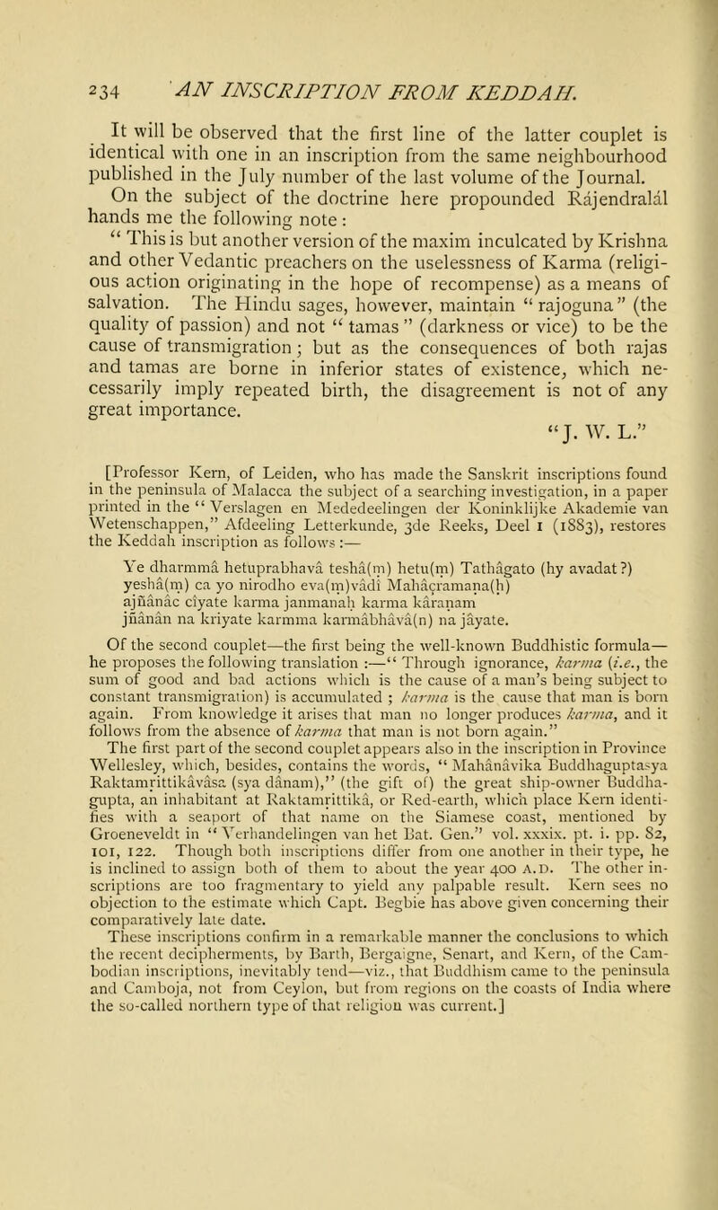 It will be observed that the first line of the latter couplet is identical with one in an inscription from the same neighbourhood published in the July number of the last volume of the Journal. On the subject of the doctrine here propounded Rajendralal hands me the following note : “ This is but another version of the maxim inculcated by Krishna and other Vedantic preachers on the uselessness of Karma (religi- ous action originating in the hope of recompense) as a means of salvation. The Hindu sages, however, maintain “rajoguna” (the quality of passion) and not “ tamas ” (darkness or vice) to be the cause of transmigration; but as the consequences of both rajas and tamas are borne in inferior states of existence, which ne- cessarily imply repeated birth, the disagreement is not of any great importance. “J. W. L.” [Professor Kern, of Leiden, who has made the Sanskrit inscriptions found in the peninsula of Malacca the subject of a searching investigation, in a paper printed in the “ Verslagen en Mededeelingen der Koninklijke Akademie van Wetenschappen,” Afdeeling Letterkunde, 3de Reeks, Deel I (1S83), restores the Keddah inscription as follows :— Ye dharmma hetuprabhava tesha(m) hetu(m) Tathagato (hy avadat?) yesha(m) ca yo nirodho eva(m)vadi Mahacramana(h) ajiianac ciyate karma janmanah karma karanam jnanan na kriyate karmrna karmabhaVa(n) na jayate. Of the second couplet—the first being the well-known Buddhistic formula— he proposes the following translation :—“ Through ignorance, karma (i.e., the sum of good and bad actions which is the cause of a man’s being subject to constant transmigration) is accumulated ; karma is the cause that man is born again. From knowledge it arises that man no longer produces karma, and it follows from the absence of karma that man is not born again.” The first part of the second couplet appears also in the inscription in Province Wellesley, which, besides, contains the words, “ Mahanavika Buddhaguptasya Raktamrittikavasa (sya danam),” (the gift of) the great ship-owner Buddha- gupta, an inhabitant at Raktamrittika, or Red-earth, which place Kern identi- fies with a seaport of that name on the Siamese coast, mentioned by Groeneveldt in “ Verhandelingen van het Bat. Gen.” vol. xxxix. pt. i. pp. 82, 101, 122. Though both inscriptions differ from one another in their type, he is inclined to assign both of them to about the year 400 a.d. The other in- scriptions are too fragmentary to yield any palpable result. Kern sees no objection to the estimate which Capt. Begbie has above given concerning their comparatively late date. These inscriptions confirm in a remarkable manner the conclusions to which the recent decipherments, by Barth, Bergaigne, Senart, and Kern, of the Cam- bodian inscriptions, inevitably tend—viz., that Buddhism came to the peninsula and Camboja, not from Ceylon, but from regions on the coasts of India where the so-called northern type of that religion was current.]